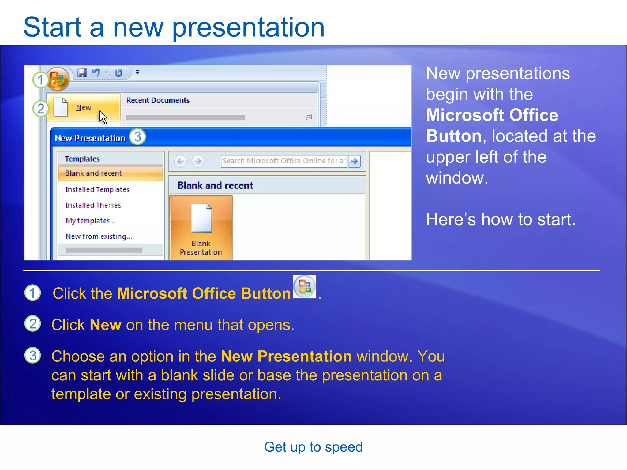 Start a new presentation Get up to speed New presentations begin with the  Microsoft Office Button , located at the upper left of the window. Here’s how to start.  Click the  Microsoft Office Button  . Click  New  on the menu that opens.  Choose an option in the  New Presentation  window. You can start with a blank slide or base the presentation on a template or existing presentation.  
