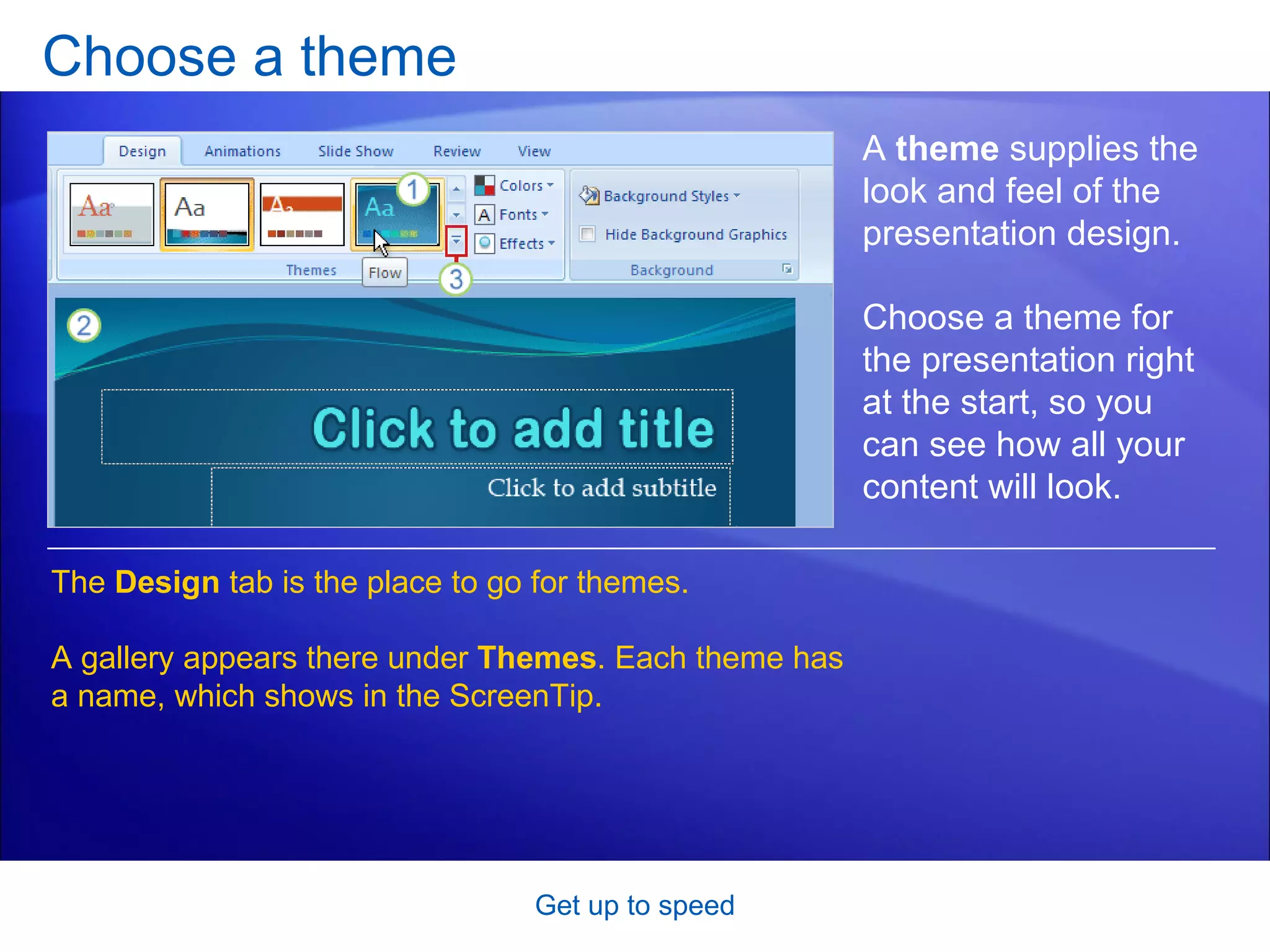 Choose a theme Get up to speed A  theme  supplies the look and feel of the presentation design. Choose a theme for the presentation right at the start, so you can see how all your content will look.  The  Design  tab is the place to go for themes.  A gallery appears there under  Themes . Each theme has a name, which shows in the ScreenTip. 