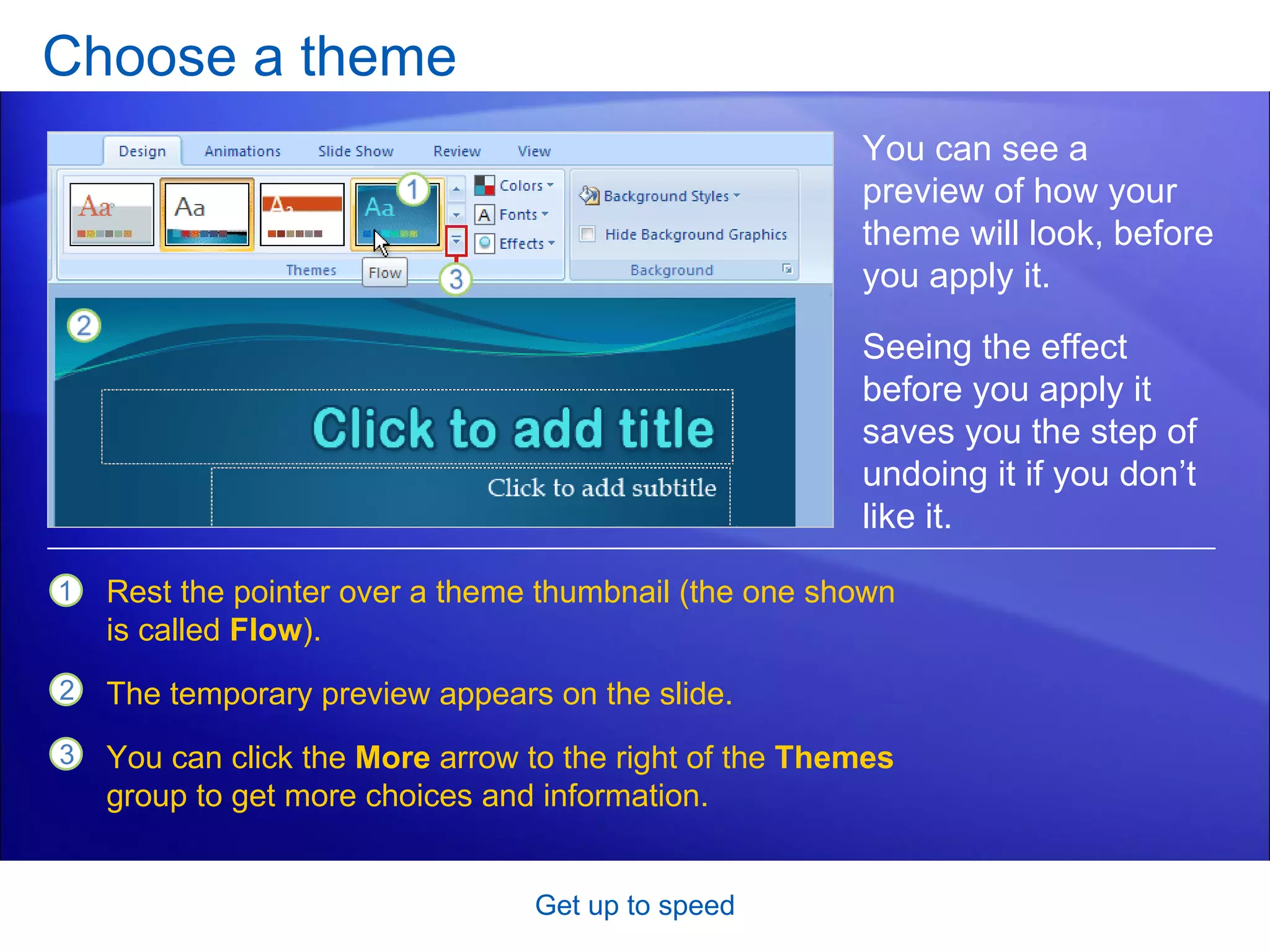 Choose a theme Get up to speed You can see a preview of how your theme will look, before you apply it. Rest the pointer over a theme thumbnail (the one shown is called  Flow ). The temporary preview appears on the slide.  You can click the  More  arrow to the right of the  Themes  group to get more choices and information.  Seeing the effect before you apply it saves you the step of undoing it if you don’t like it.  