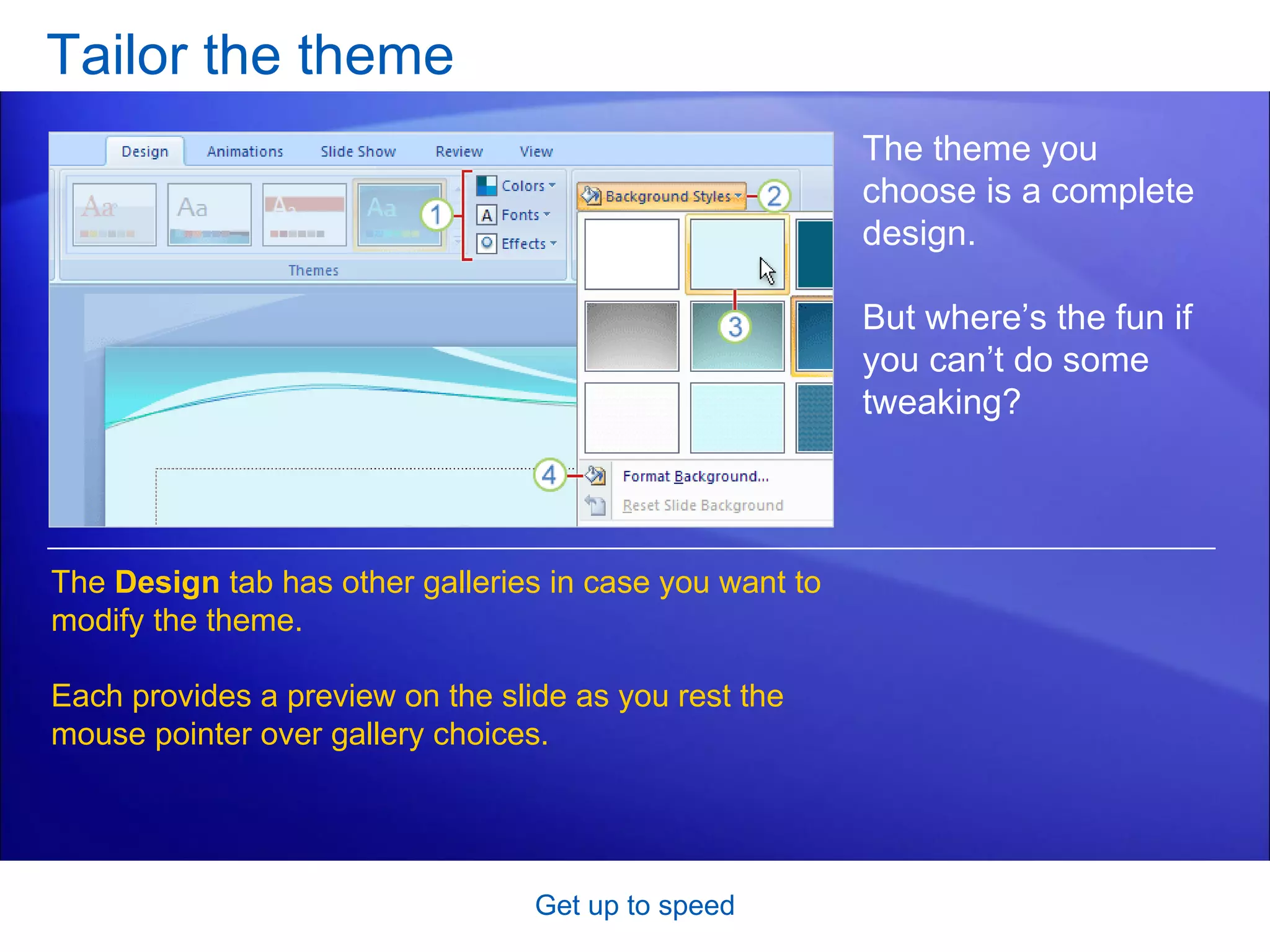 Tailor the theme Get up to speed The theme you choose is a complete design. But where’s the fun if you can’t do some tweaking?  The  Design  tab has other galleries in case you want to modify the theme. Each provides a preview on the slide as you rest the mouse pointer over gallery choices.  