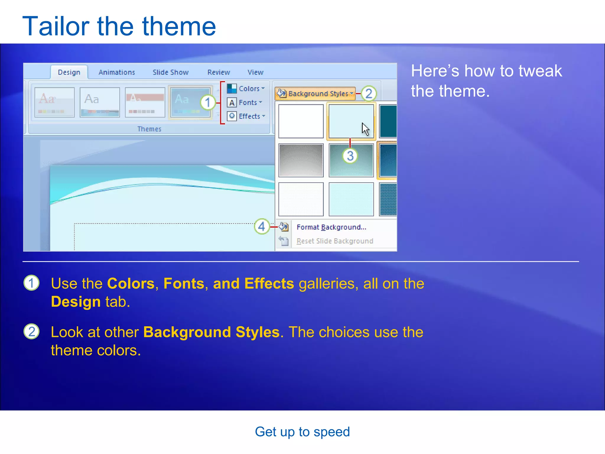 Tailor the theme Get up to speed Here’s how to tweak the theme.  Use the  Colors ,  Fonts ,  and Effects  galleries, all on the  Design  tab.  Look at other  Background Styles . The choices use the theme colors.  