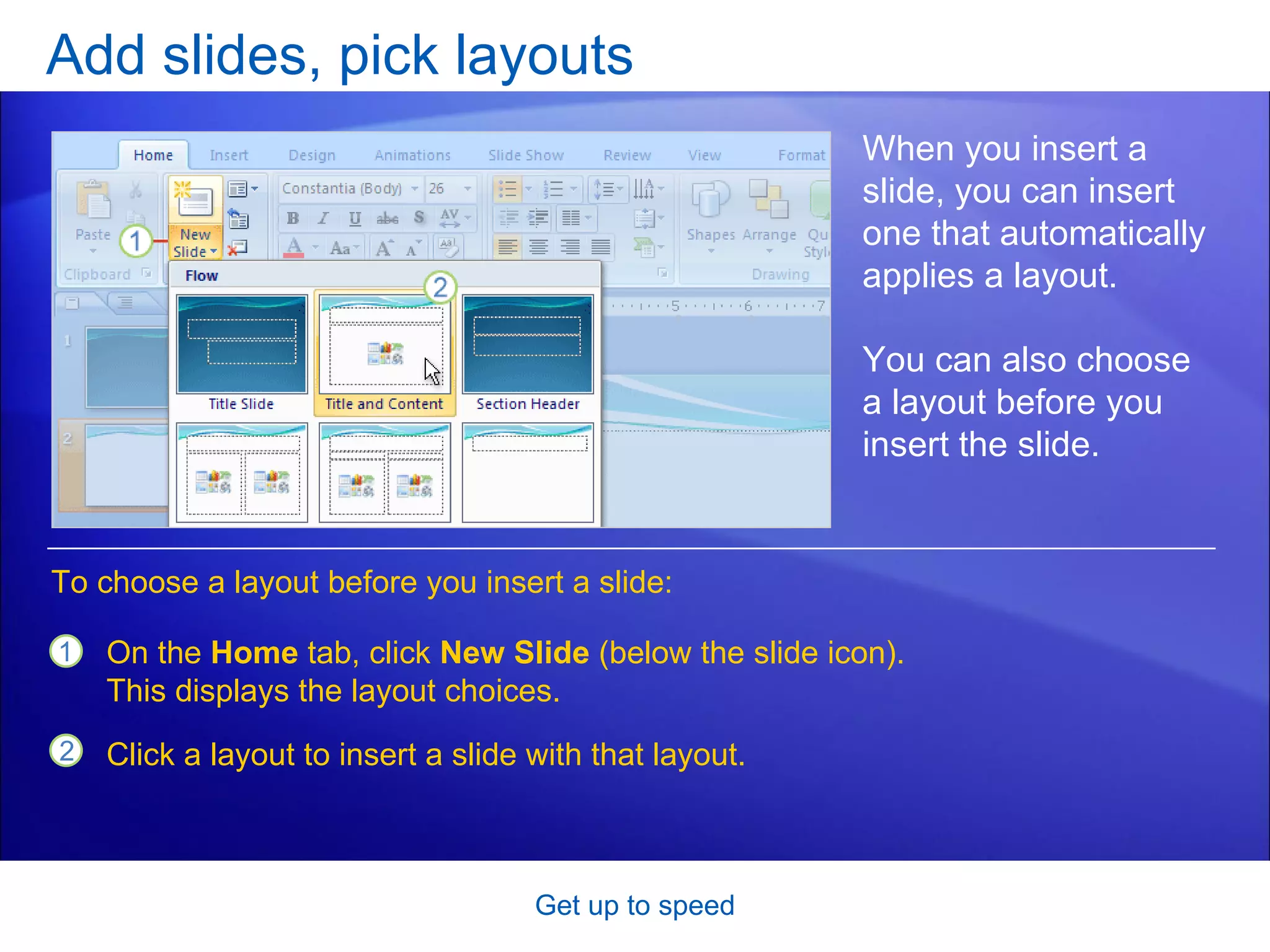 Add slides, pick layouts Get up to speed When you insert a slide, you can insert one that automatically applies a layout. You can also choose a layout before you insert the slide.  On the  Home  tab, click  New Slide  (below the slide icon). This displays the layout choices. Click a layout to insert a slide with that layout.  To choose a layout before you insert a slide: 