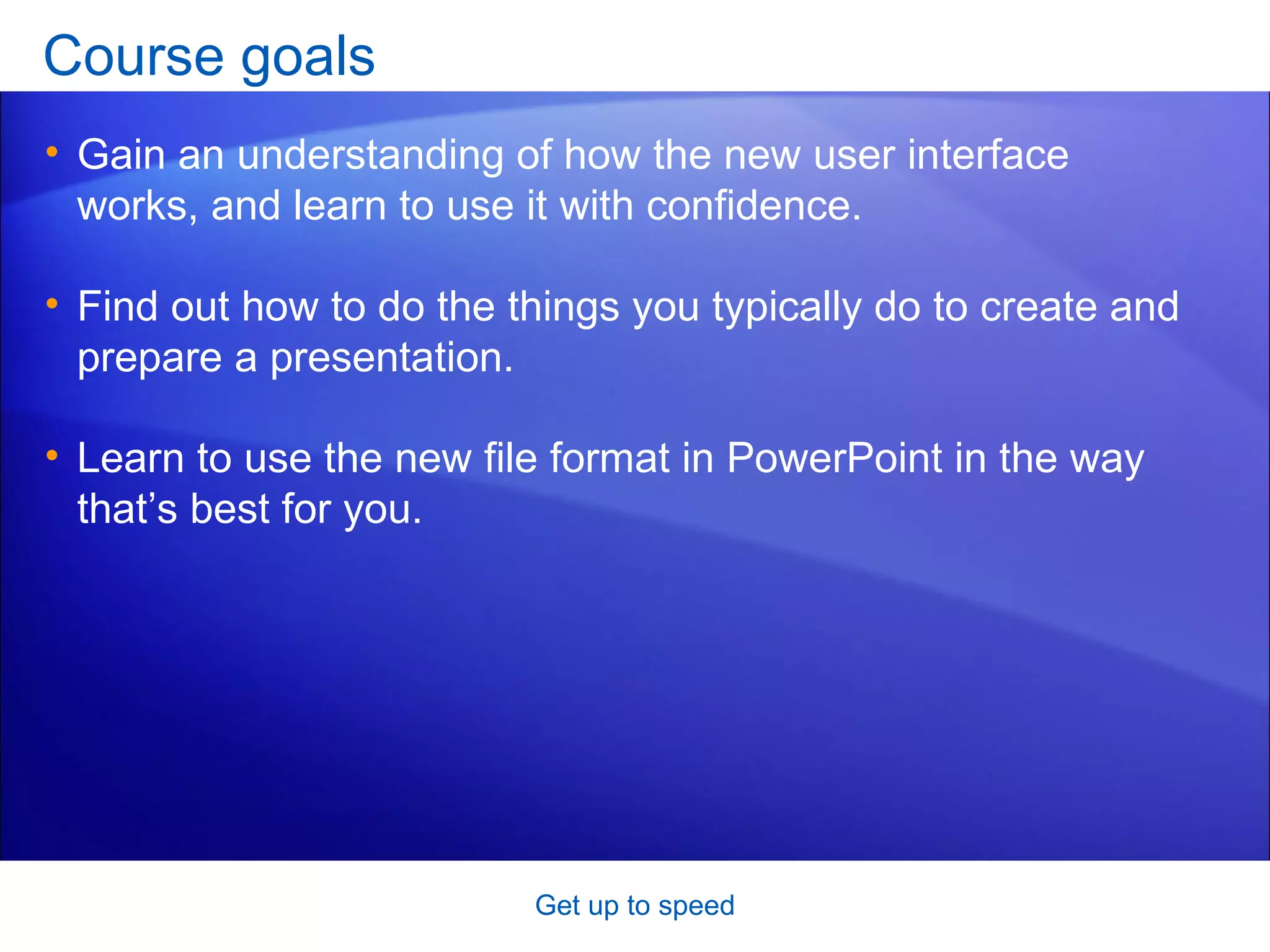 Course goals Gain an understanding of how the new user interface works, and learn to use it with confidence.  Find out how to do the things you typically do to create and prepare a presentation. Learn to use the new file format in PowerPoint in the way that’s best for you.  Get up to speed 