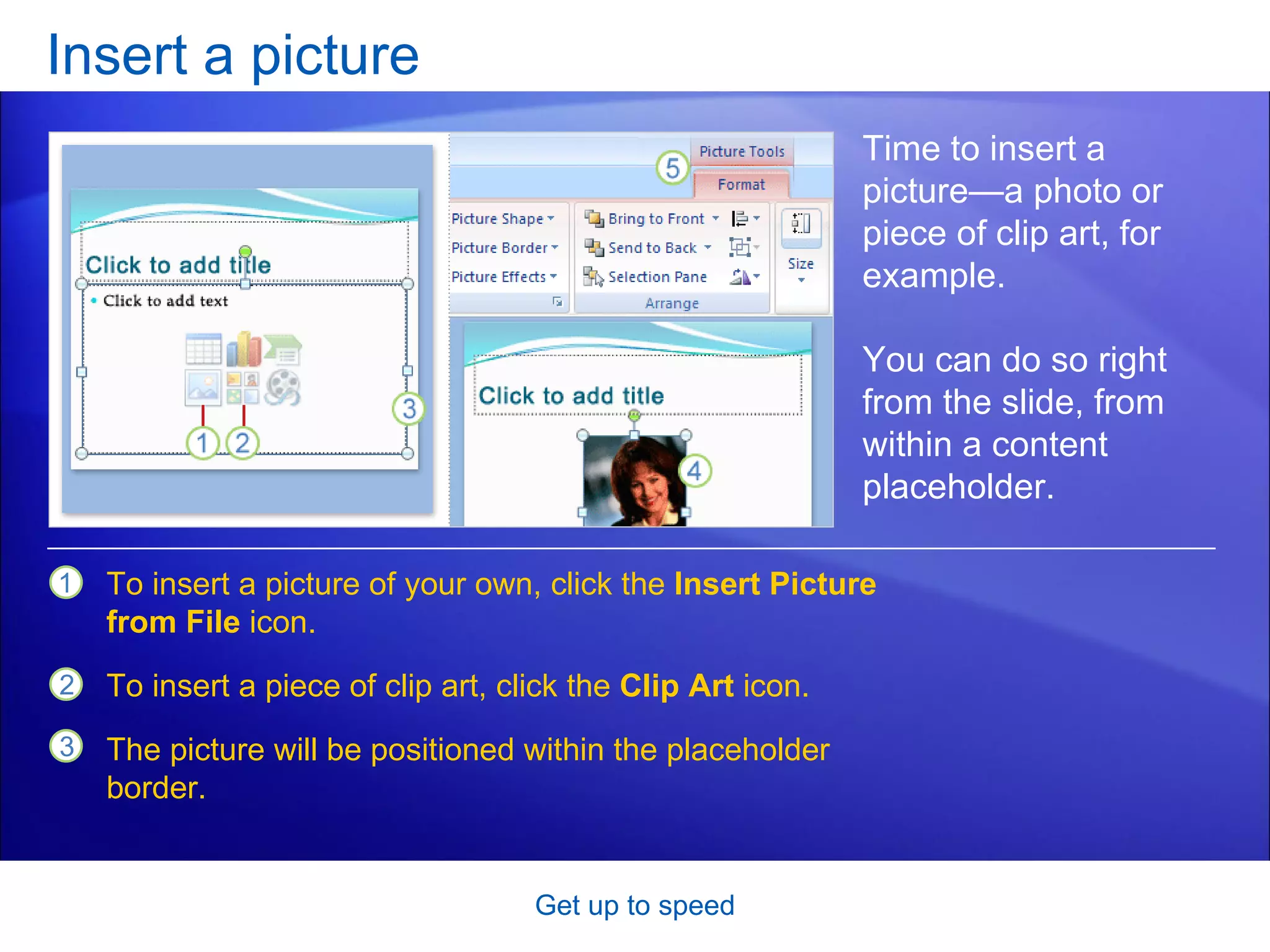 Insert a picture Get up to speed Time to insert a picture—a photo or piece of clip art, for example.  You can do so right from the slide, from within a content placeholder.  To insert a picture of your own, click the  Insert Picture from File  icon.  To insert a piece of clip art, click the  Clip Art  icon.  The picture will be positioned within the placeholder border.  