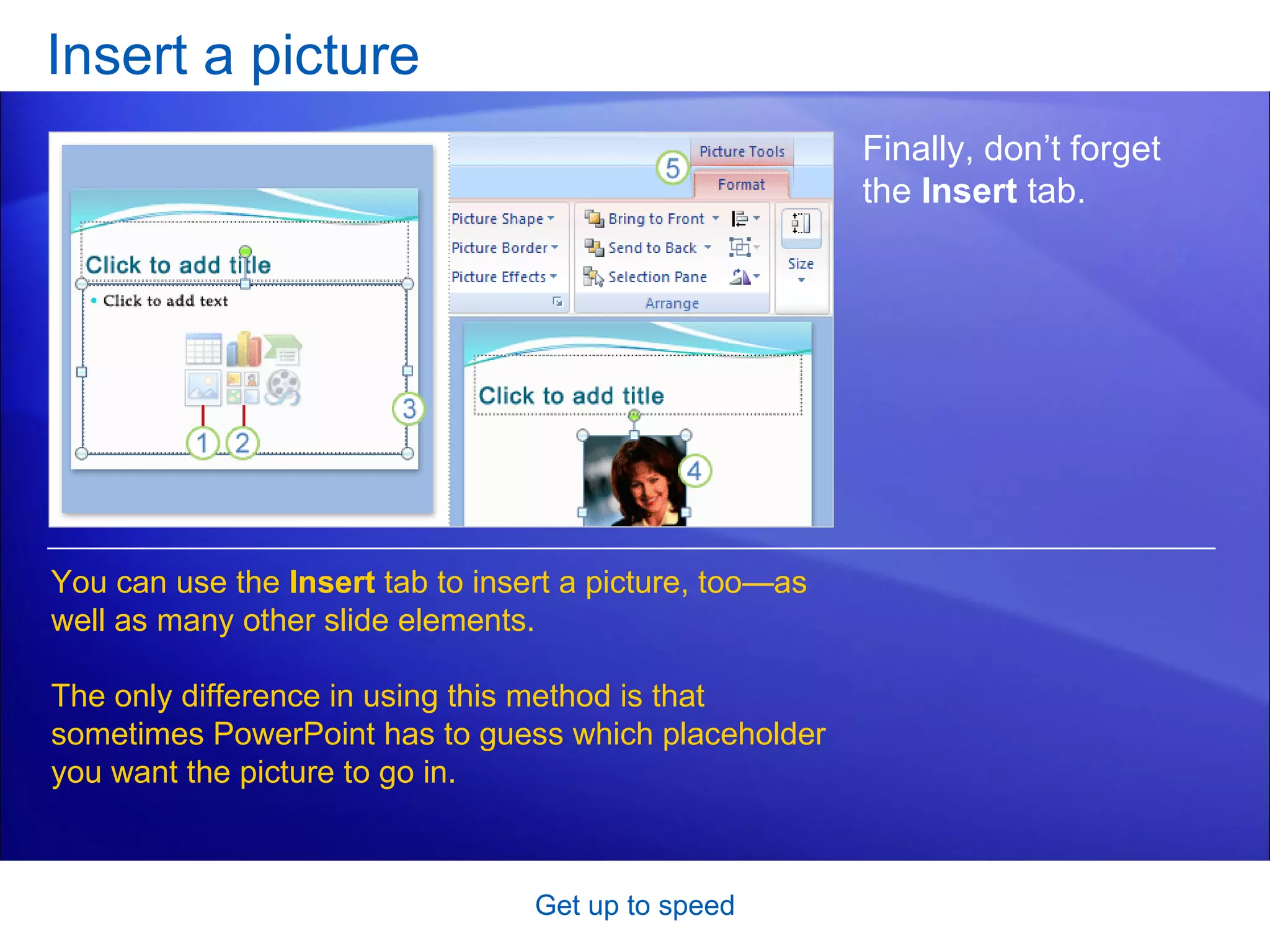 Insert a picture Get up to speed Finally, don’t forget the  Insert  tab.  You can use the  Insert  tab to insert a picture, too—as well as many other slide elements.  The only difference in using this method is that sometimes PowerPoint has to guess which placeholder you want the picture to go in. 