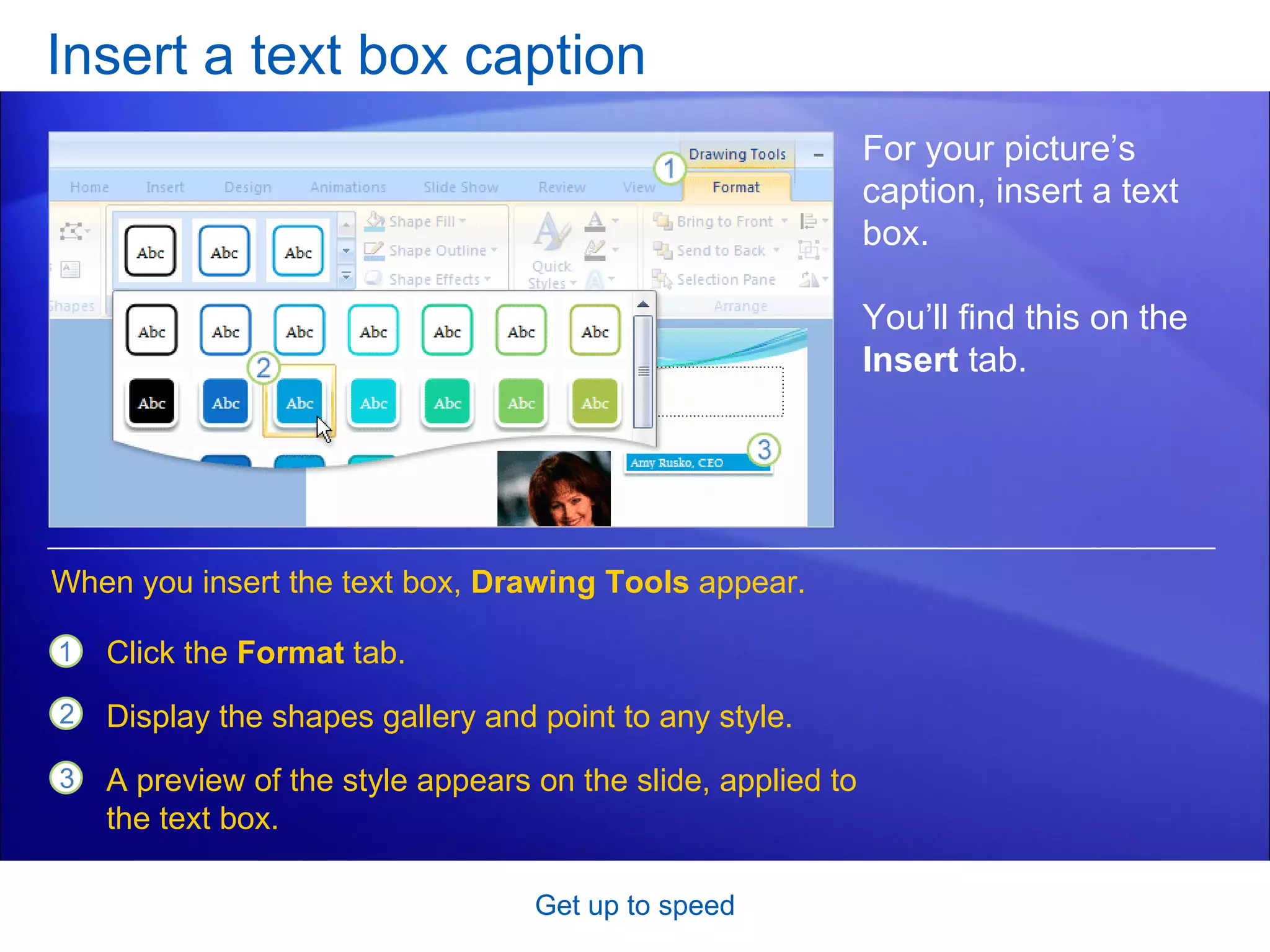Insert a text box caption Get up to speed For your picture’s caption, insert a text box.  You’ll find this on the  Insert  tab.  Click the  Format  tab. Display the shapes gallery and point to any style. A preview of the style appears on the slide, applied to the text box.  When you insert the text box,  Drawing Tools  appear. 