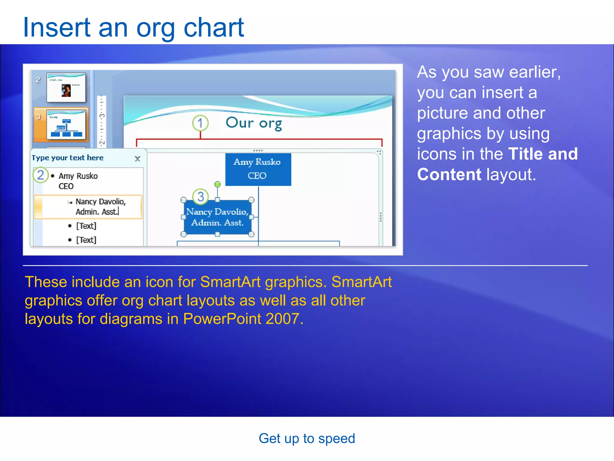 Insert an org chart Get up to speed As you saw earlier, you can insert a picture and other graphics by using icons in the  Title and Content  layout.  These include an icon for SmartArt graphics. SmartArt graphics offer org chart layouts as well as all other layouts for diagrams in PowerPoint 2007. 