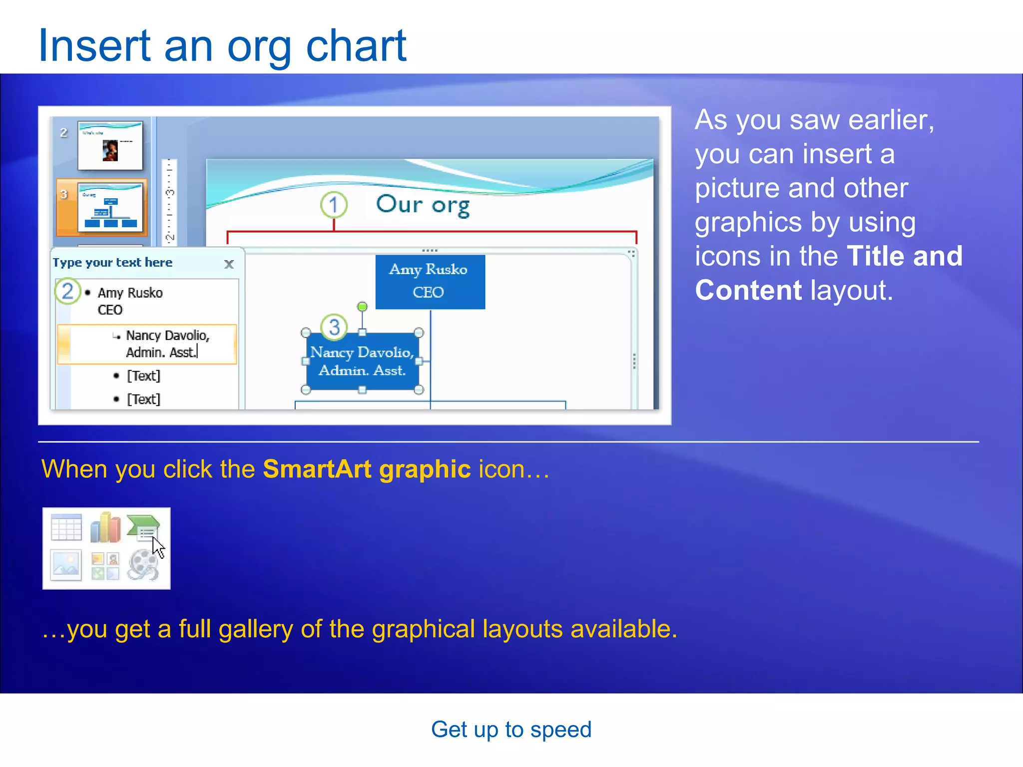 Insert an org chart Get up to speed As you saw earlier, you can insert a picture and other graphics by using icons in the  Title and Content  layout.  When you click the  SmartArt graphic  icon…  … you get a full gallery of the graphical layouts available. 