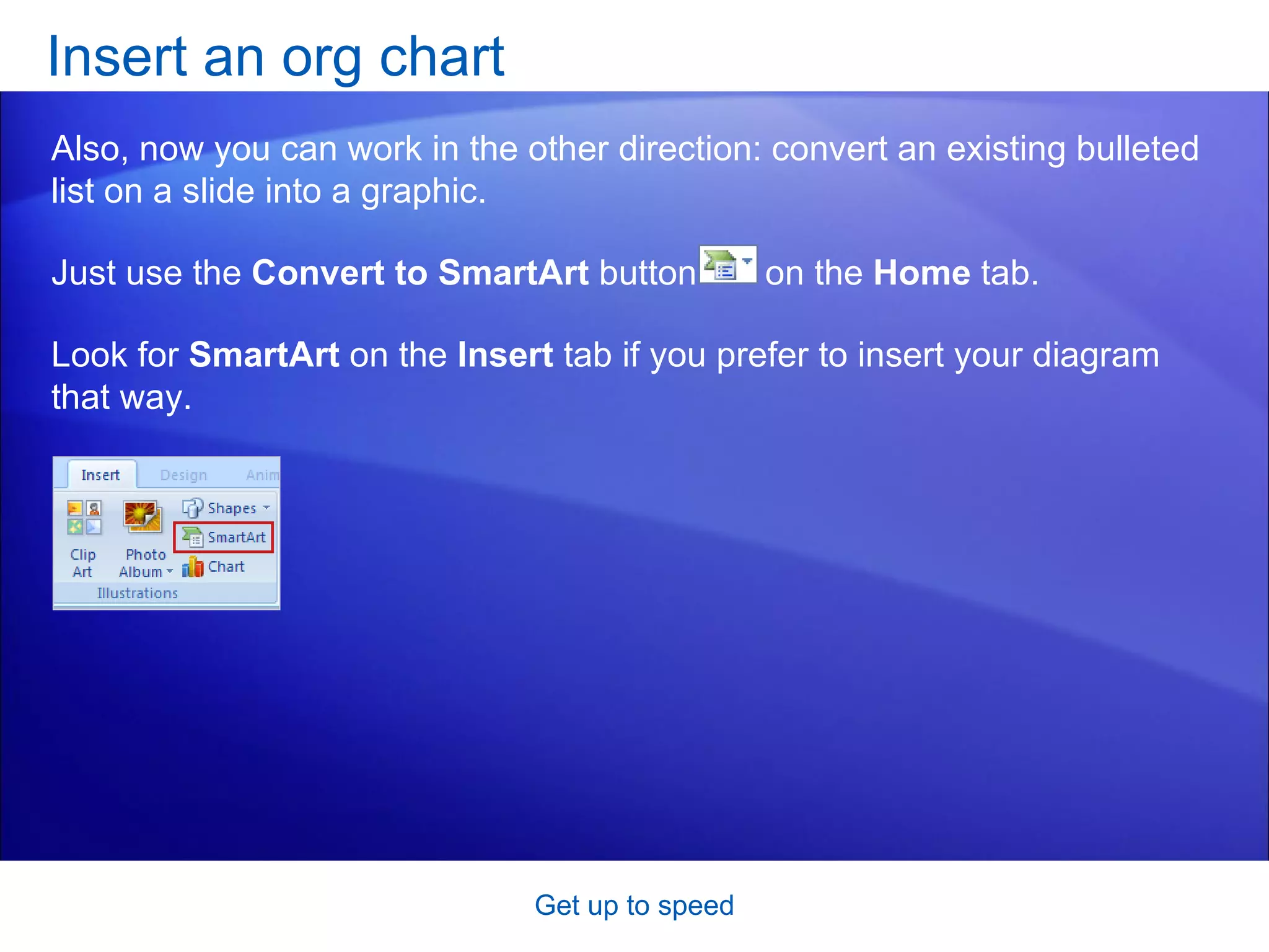Insert an org chart Get up to speed Also, now you can work in the other direction: convert an existing bulleted list on a slide into a graphic.  Just use the  Convert to SmartArt  button  on the  Home  tab. Look for  SmartArt  on the  Insert  tab if you prefer to insert your diagram that way.  