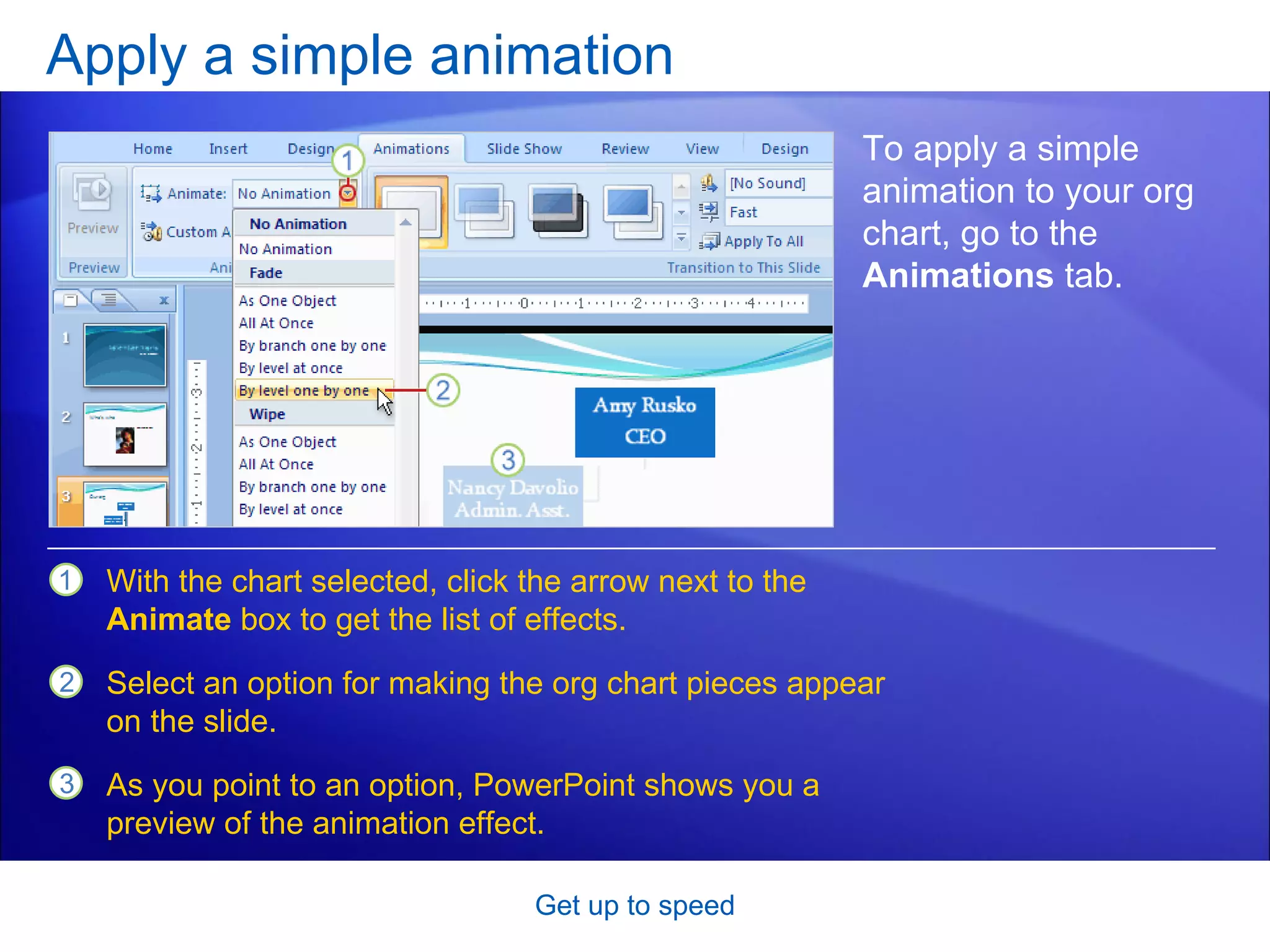 Apply a simple animation Get up to speed To apply a simple animation to your org chart, go to the  Animations  tab.  With the chart selected, click the arrow next to the  Animate  box to get the list of effects.  Select an option for making the org chart pieces appear on the slide.  As you point to an option, PowerPoint shows you a preview of the animation effect.  