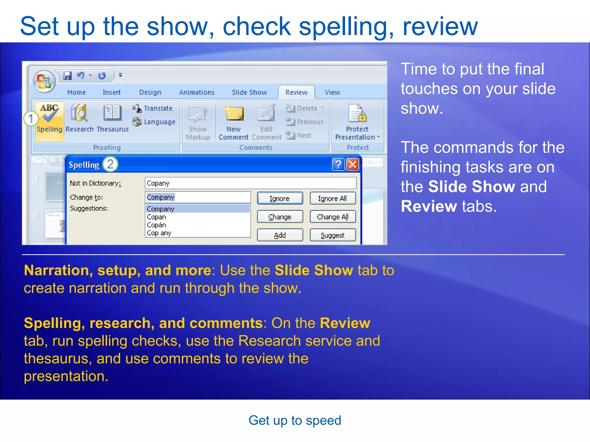 Set up the show, check spelling, review Get up to speed Time to put the final touches on your slide show.  The commands for the finishing tasks are on the  Slide Show  and  Review  tabs.  Narration, setup, and more : Use the  Slide Show  tab to create narration and run through the show. Spelling, research, and comments : On the  Review  tab, run spelling checks, use the Research service and thesaurus, and use comments to review the presentation.  