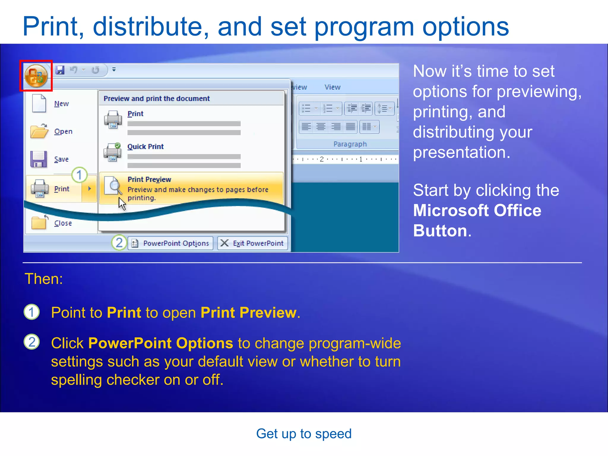 Print, distribute, and set program options Get up to speed Now it’s time to set options for previewing, printing, and distributing your presentation. Point to  Print  to open  Print Preview . Click  PowerPoint Options  to change program-wide settings such as your default view or whether to turn spelling checker on or off. Then: Start by clicking the  Microsoft Office Button .  