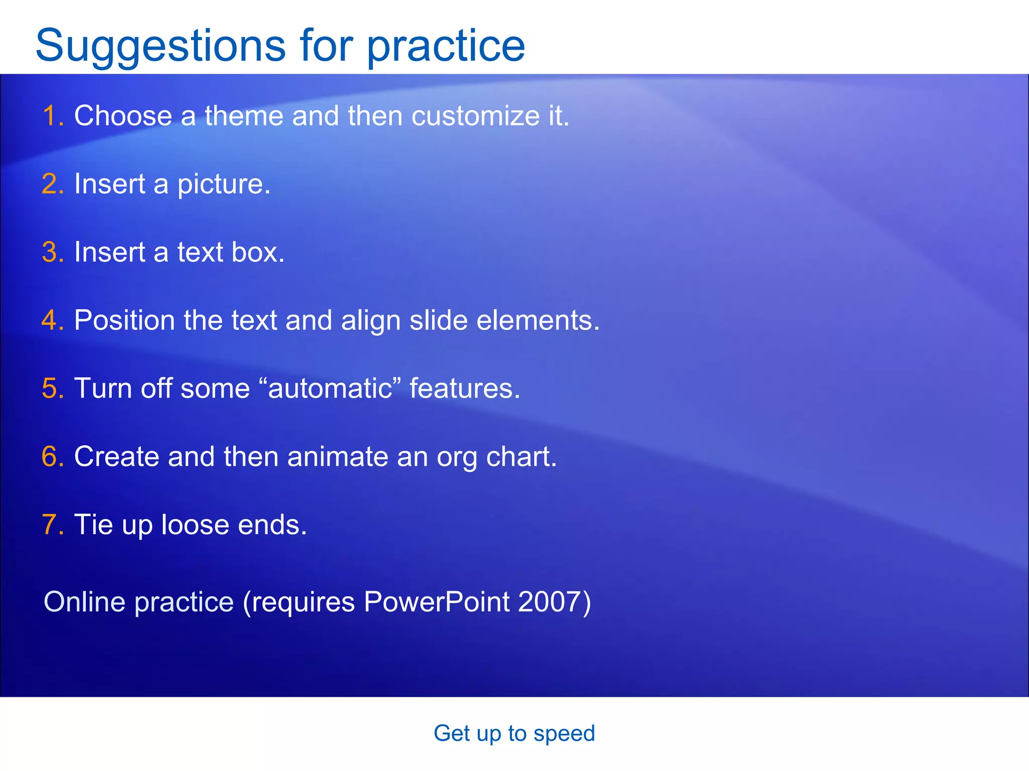 Suggestions for practice Choose a theme and then customize it.  Insert a picture. Insert a text box.  Position the text and align slide elements.  Turn off some “automatic” features.  Create and then animate an org chart. Tie up loose ends.  Get up to speed Online practice  (requires PowerPoint 2007) 