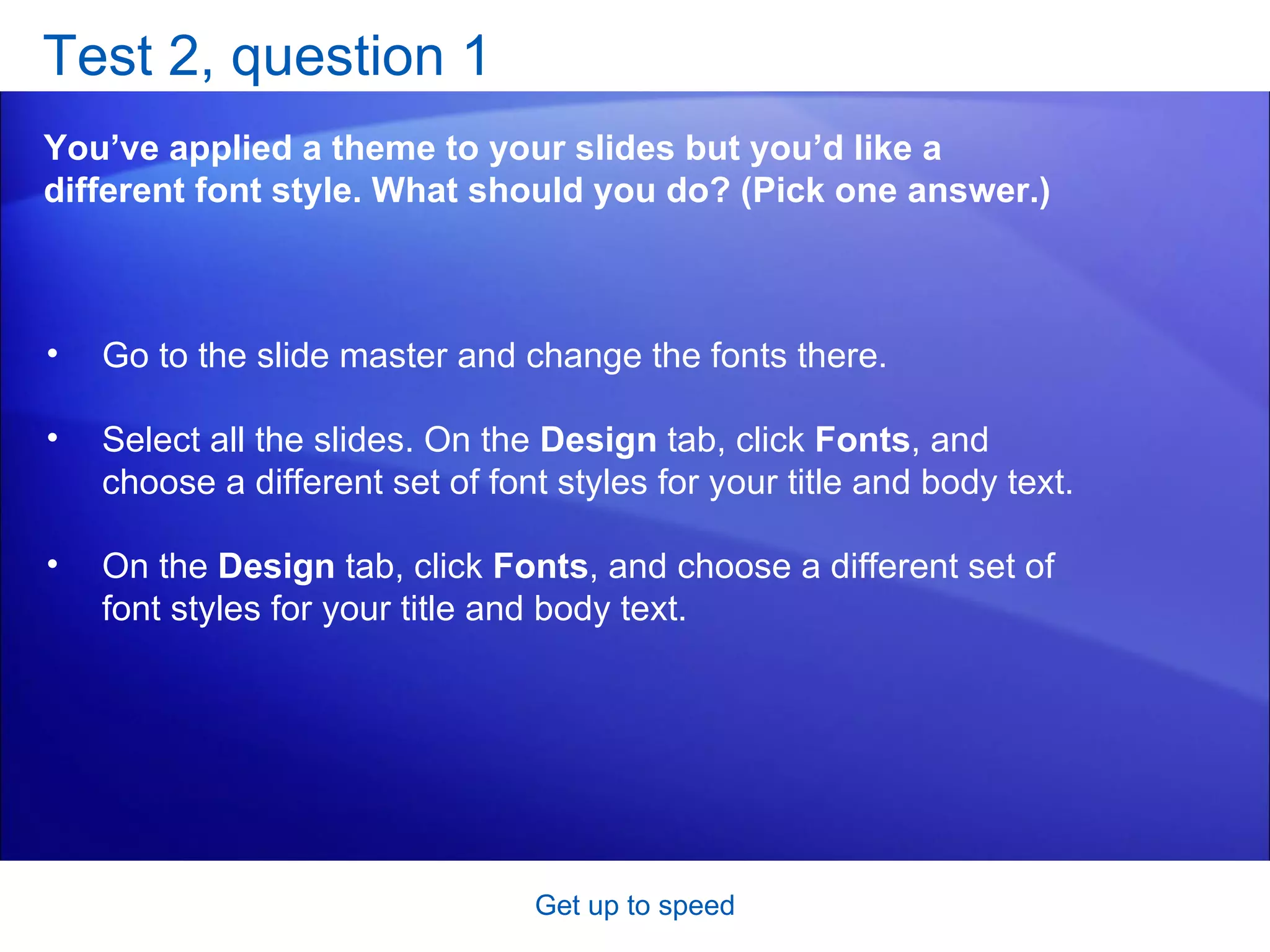 Test 2, question 1 You’ve applied a theme to your slides but you’d like a different font style. What should you do? (Pick one answer.) Get up to speed Go to the slide master and change the fonts there.  Select all the slides. On the  Design  tab, click  Fonts , and choose a different set of font styles for your title and body text.  On the  Design  tab, click  Fonts , and choose a different set of font styles for your title and body text.  