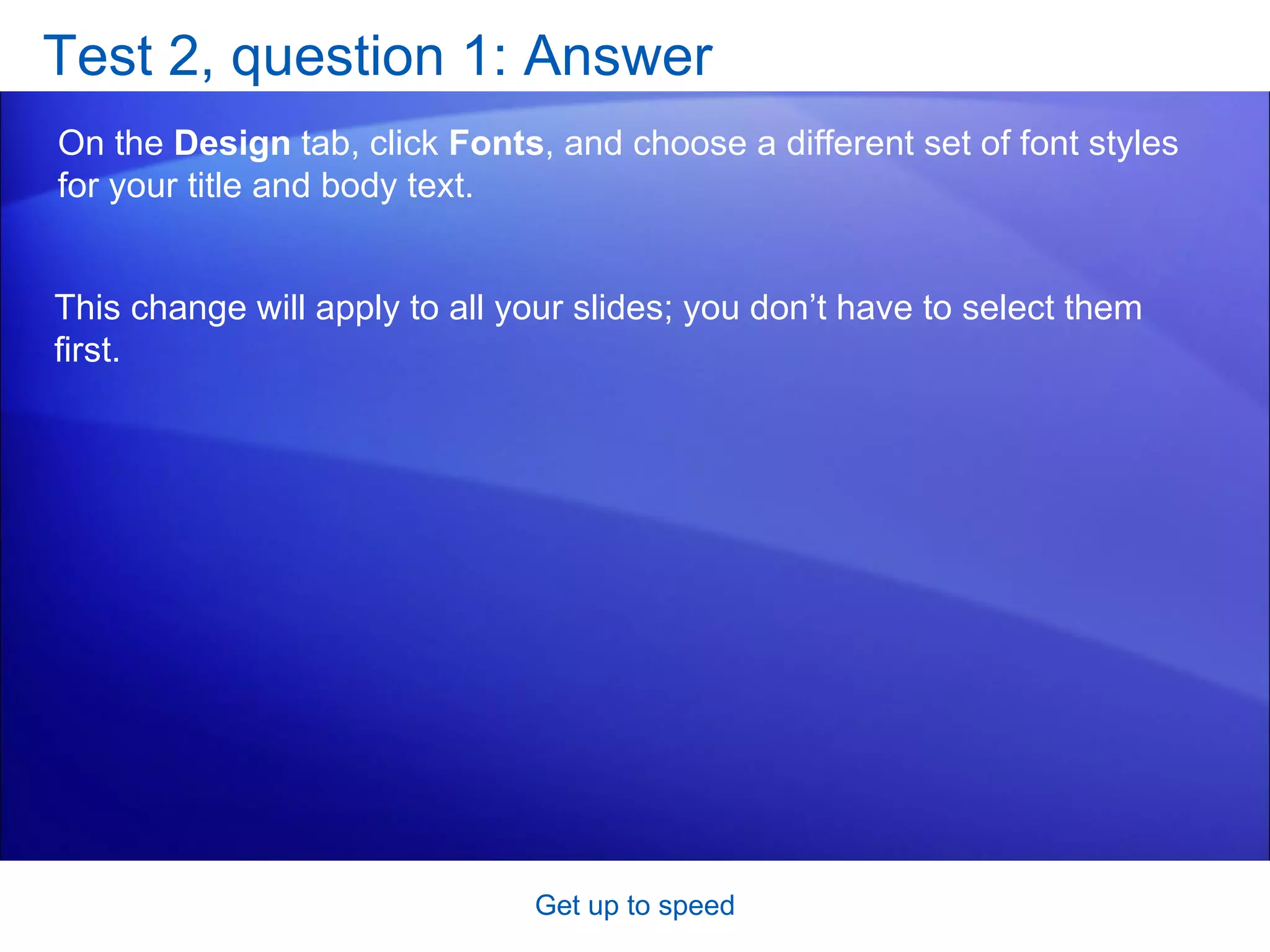 Test 2, question 1: Answer On the  Design  tab, click  Fonts , and choose a different set of font styles for your title and body text. Get up to speed This change will apply to all your slides; you don’t have to select them first. 