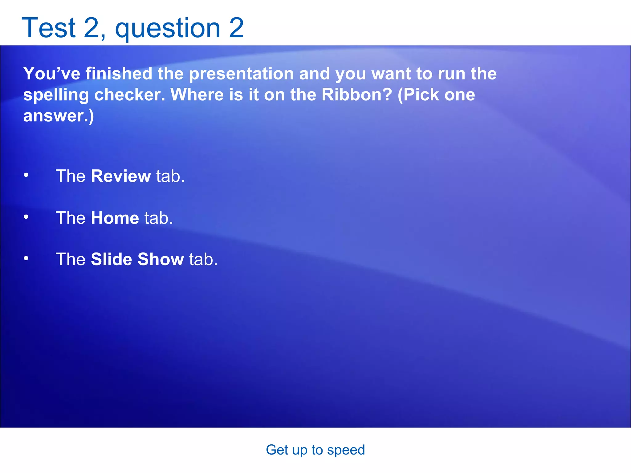 Test 2, question 2 You’ve finished the presentation and you want to run the spelling checker. Where is it on the Ribbon? (Pick one answer.) Get up to speed The  Review  tab.  The  Home  tab.  The  Slide Show  tab.   