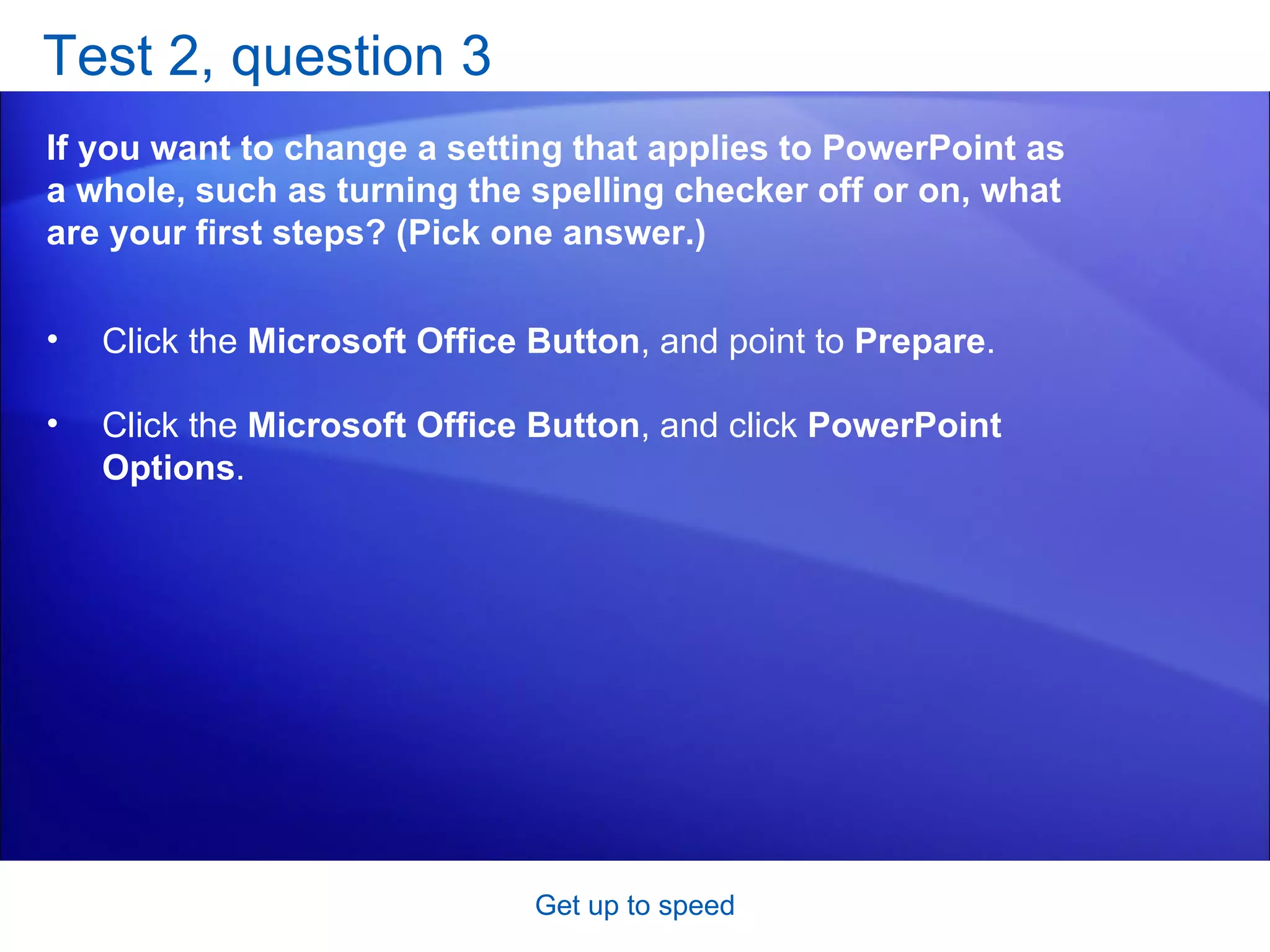 Test 2, question 3 If you want to change a setting that applies to PowerPoint as a whole, such as turning the spelling checker off or on, what are your first steps? (Pick one answer.) Get up to speed Click the  Microsoft Office Button , and point to  Prepare .  Click the  Microsoft Office Button , and click  PowerPoint Options .  
