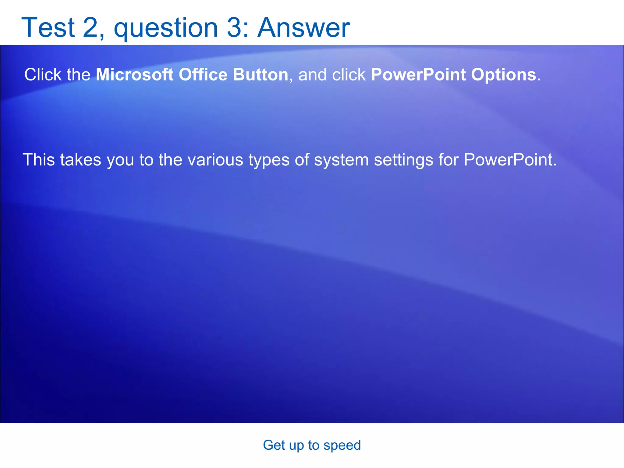 Test 2, question 3: Answer Click the  Microsoft Office Button , and click  PowerPoint Options . Get up to speed This takes you to the various types of system settings for PowerPoint.  