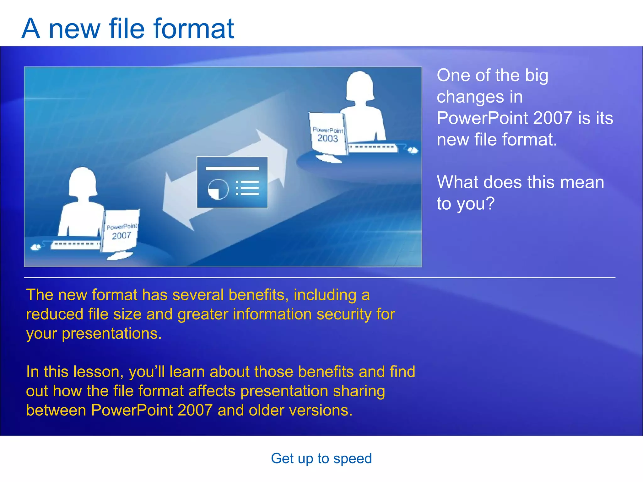 A new file format Get up to speed One of the big changes in PowerPoint 2007 is its new file format.  What does this mean to you? The new format has several benefits, including a reduced file size and greater information security for your presentations.  In this lesson, you’ll learn about those benefits and find out how the file format affects presentation sharing between PowerPoint 2007 and older versions.  