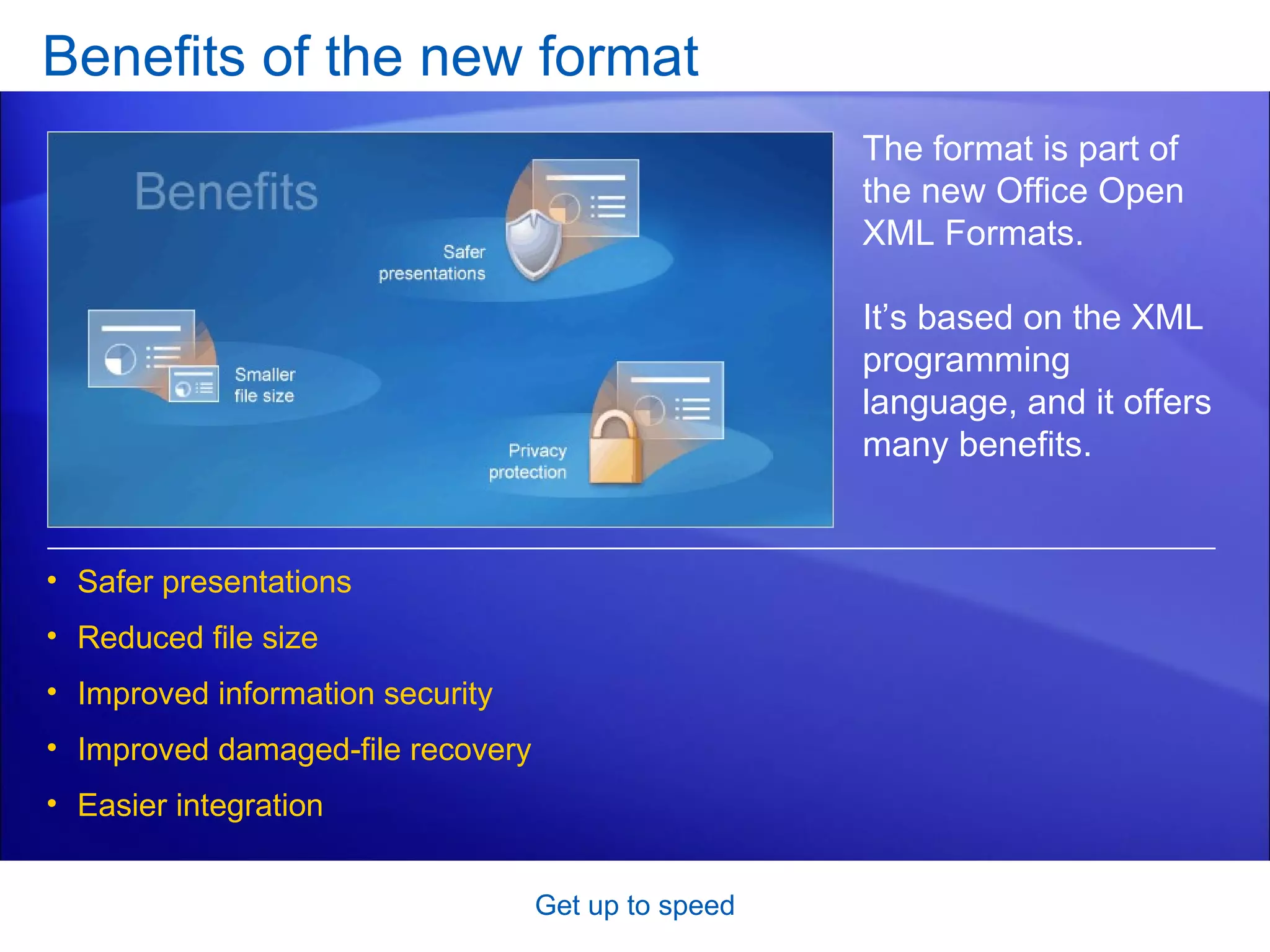 Benefits of the new format Get up to speed The format is part of the new Office Open XML Formats.  It’s based on the XML programming language, and it offers many benefits.  Safer presentations Reduced file size Improved information security Improved damaged-file recovery Easier integration 