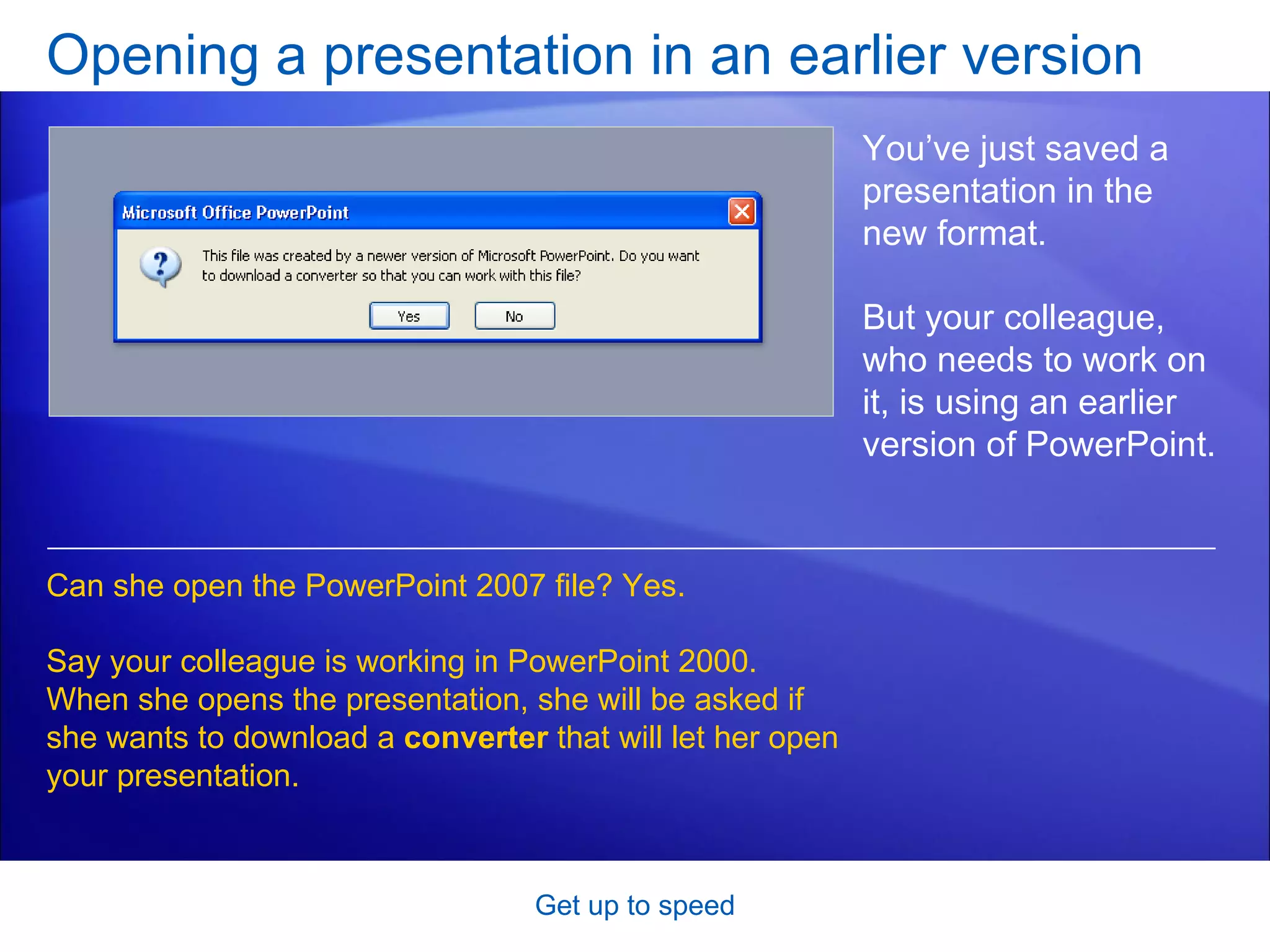 Opening a presentation in an earlier version Get up to speed You’ve just saved a presentation in the new format.  But your colleague, who needs to work on it, is using an earlier version of PowerPoint.  Can she open the PowerPoint 2007 file? Yes.  Say your colleague is working in PowerPoint 2000. When she opens the presentation, she will be asked if she wants to download a  converter  that will let her open your presentation.  