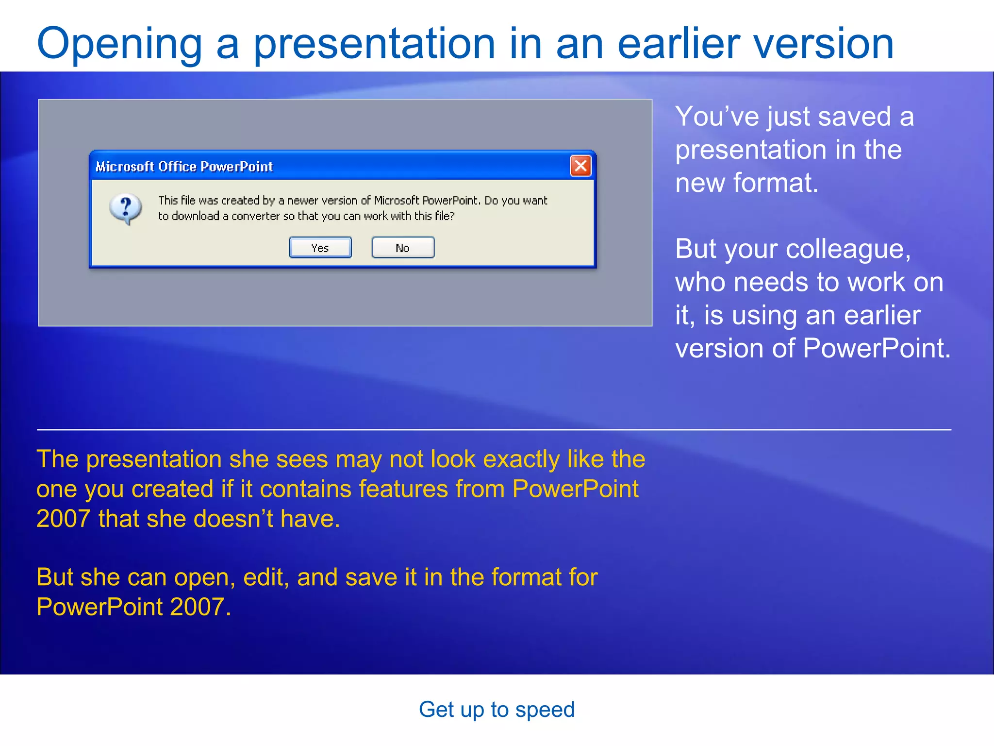 Opening a presentation in an earlier version Get up to speed You’ve just saved a presentation in the new format.  But your colleague, who needs to work on it, is using an earlier version of PowerPoint.  The presentation she sees may not look exactly like the one you created if it contains features from PowerPoint 2007 that she doesn’t have.  But she can open, edit, and save it in the format for PowerPoint 2007. 