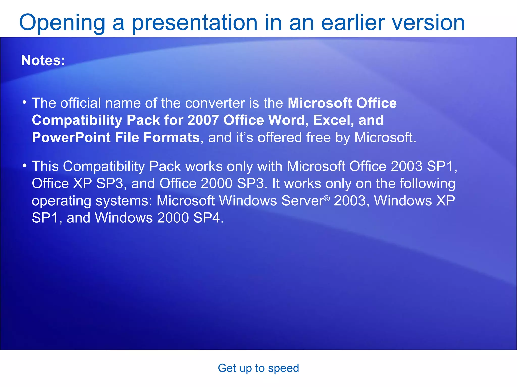 The official name of the converter is the  Microsoft Office Compatibility Pack for 2007 Office Word, Excel, and PowerPoint File Formats , and it’s offered free by Microsoft.  This Compatibility Pack works only with Microsoft Office 2003 SP1, Office XP SP3, and Office 2000 SP3. It works only on the following operating systems: Microsoft Windows Server ®  2003, Windows XP SP1, and Windows 2000 SP4.  Opening a presentation in an earlier version Get up to speed Notes: 