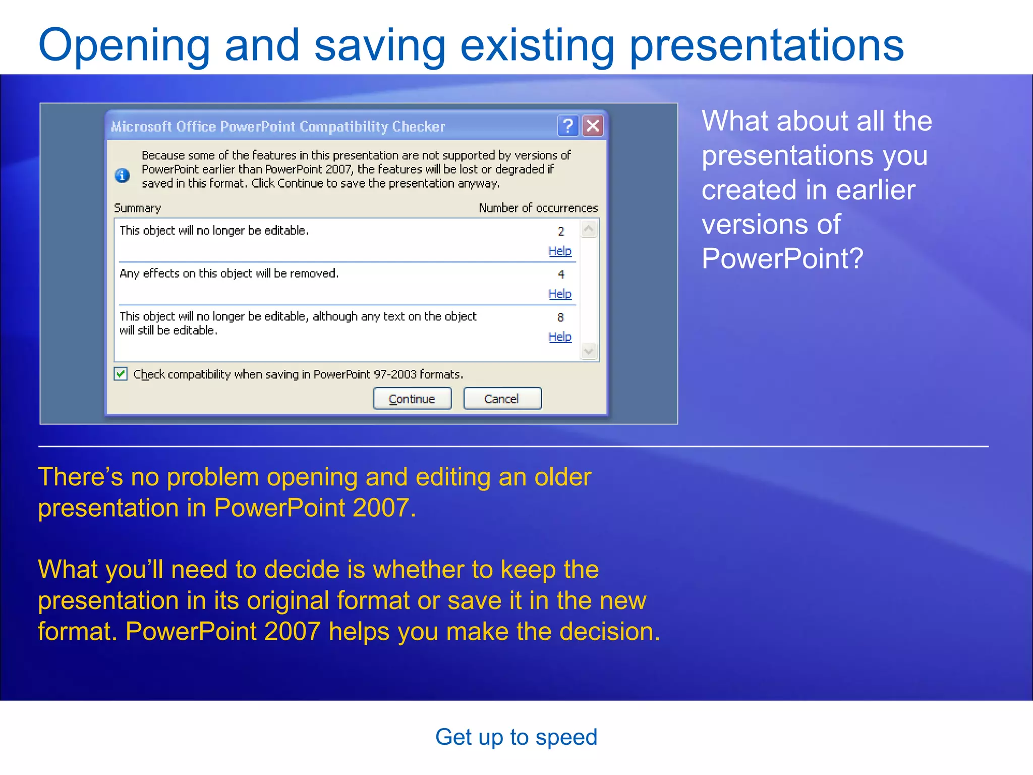 Opening and saving existing presentations Get up to speed What about all the presentations you created in earlier versions of PowerPoint? There’s no problem opening and editing an older presentation in PowerPoint 2007.  What you’ll need to decide is whether to keep the presentation in its original format or save it in the new format. PowerPoint 2007 helps you make the decision. 