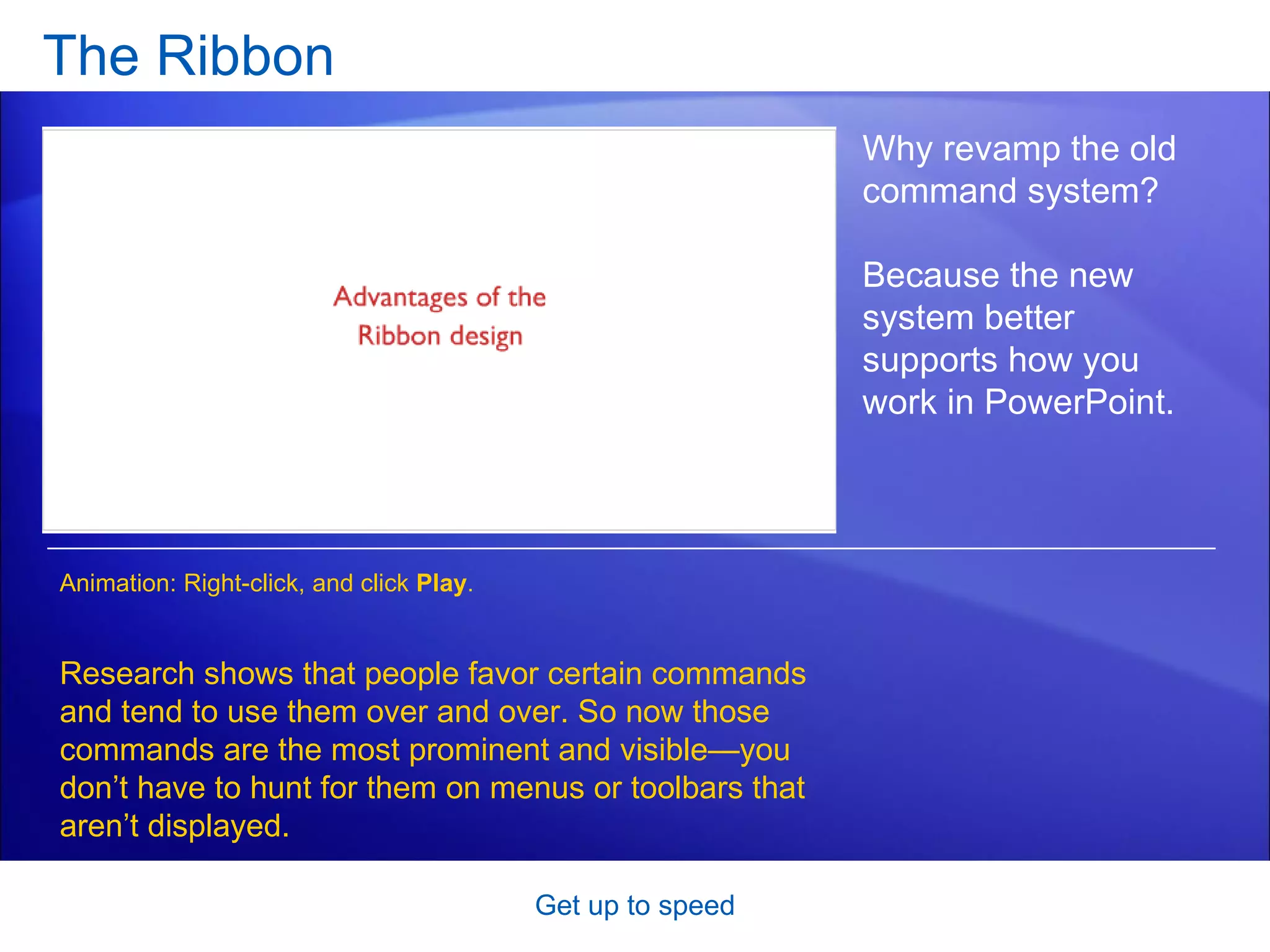 The Ribbon Get up to speed Why revamp the old command system?  Because the new system better supports how you work in PowerPoint.  Research shows that people favor certain commands and tend to use them over and over. So now those commands are the most prominent and visible—you don’t have to hunt for them on menus or toolbars that aren’t displayed.  Animation: Right-click, and click  Play . 