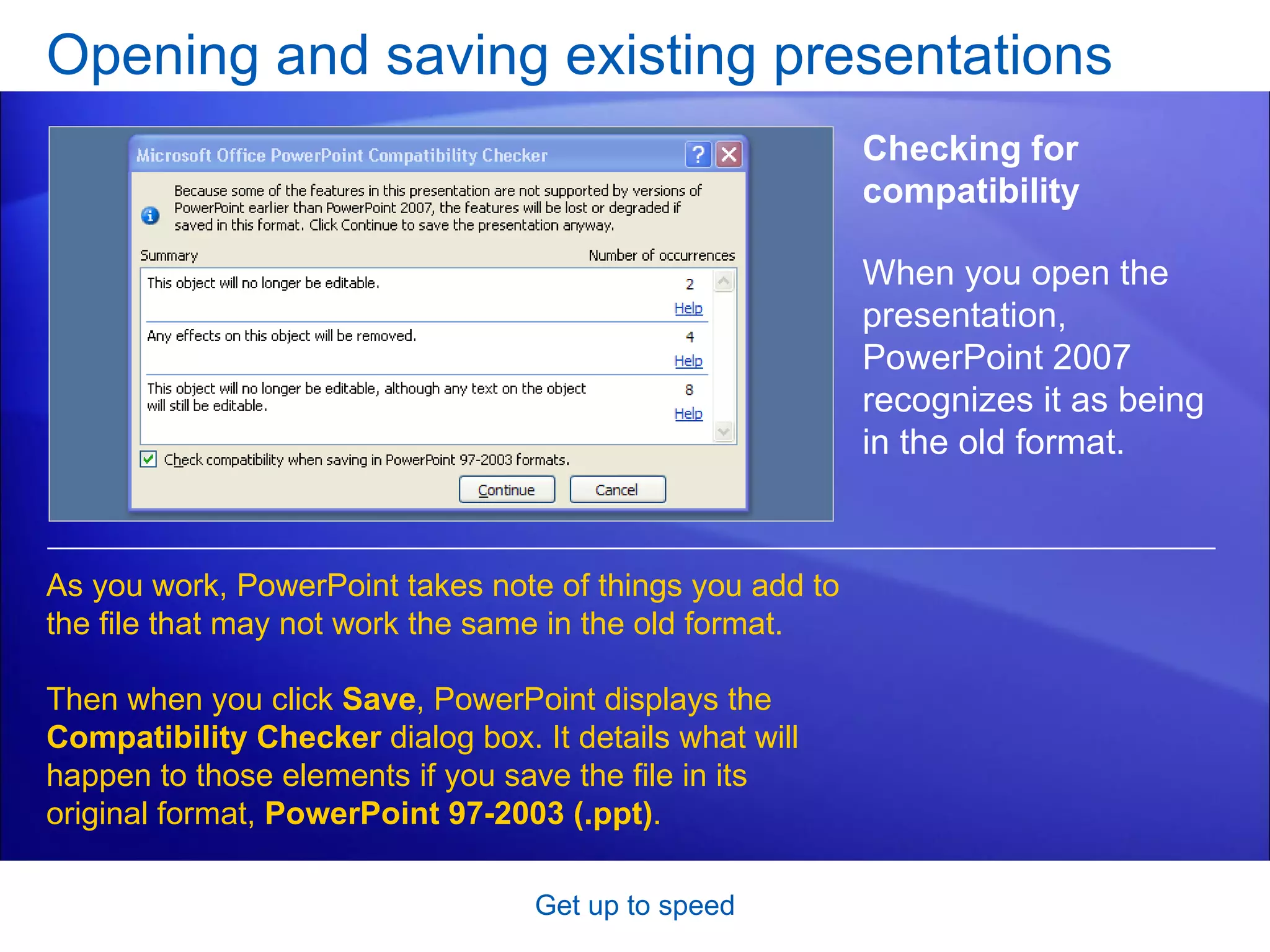 Opening and saving existing presentations Get up to speed Checking for compatibility As you work, PowerPoint takes note of things you add to the file that may not work the same in the old format.  Then when you click  Save , PowerPoint displays the  Compatibility Checker  dialog box. It details what will happen to those elements if you save the file in its original format,  PowerPoint 97-2003 (.ppt) .  When you open the presentation, PowerPoint 2007 recognizes it as being in the old format.  