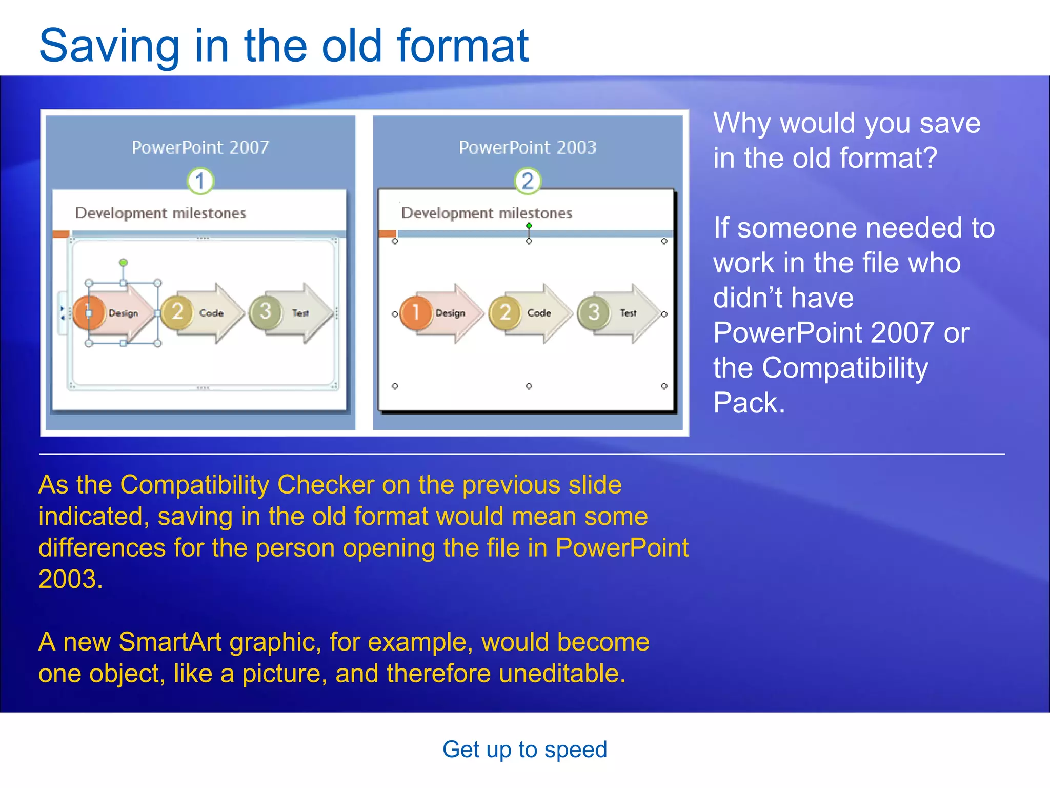 Saving in the old format Get up to speed Why would you save in the old format?  If someone needed to work in the file who didn’t have PowerPoint 2007 or the Compatibility Pack. As the Compatibility Checker on the previous slide indicated, saving in the old format would mean some differences for the person opening the file in PowerPoint 2003.  A new SmartArt graphic, for example, would become one object, like a picture, and therefore uneditable.  