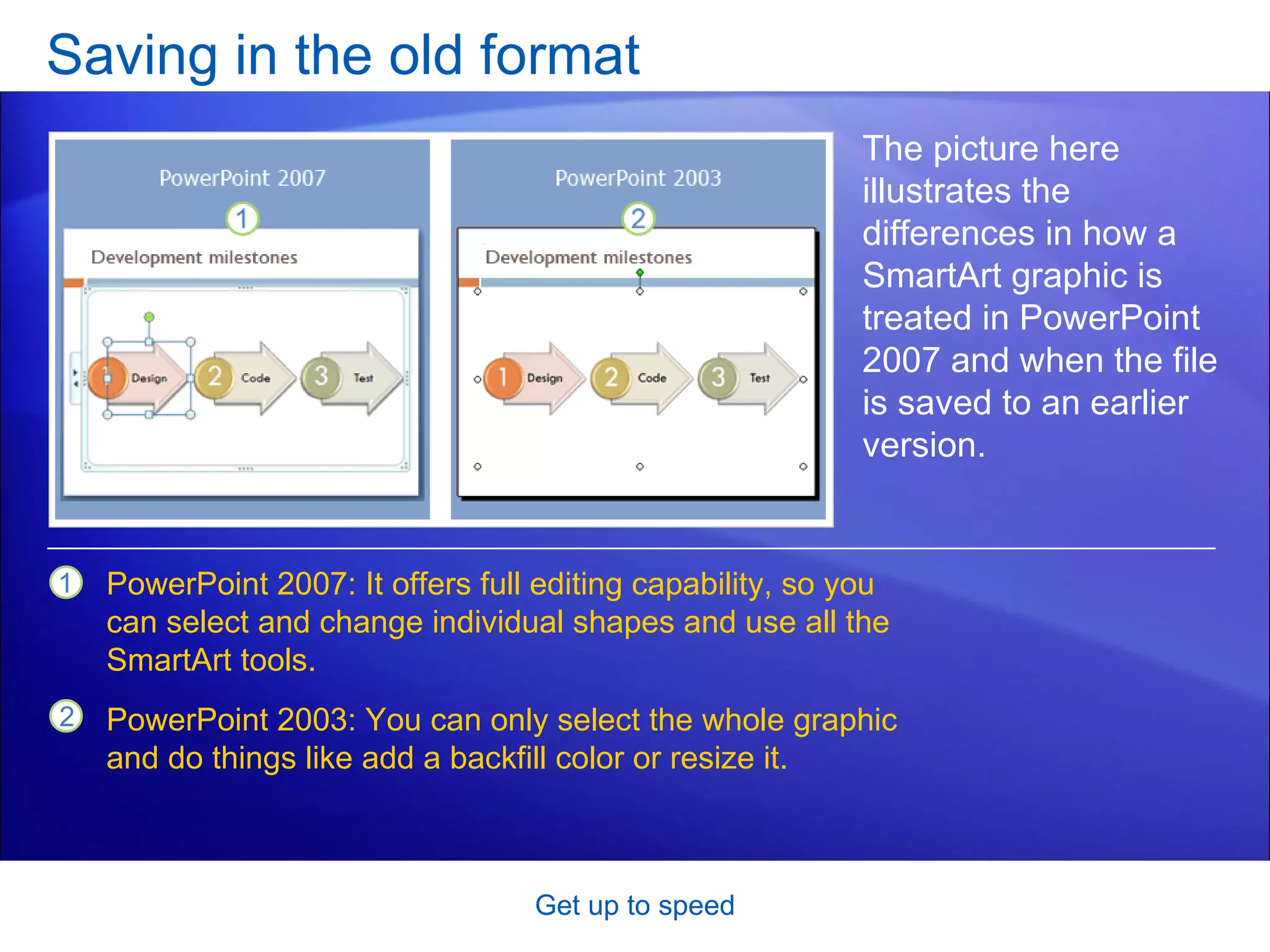 Saving in the old format Get up to speed The picture here illustrates the differences in how a SmartArt graphic is treated in PowerPoint 2007 and when the file is saved to an earlier version. PowerPoint 2007: It offers full editing capability, so you can select and change individual shapes and use all the SmartArt tools. PowerPoint 2003: You can only select the whole graphic and do things like add a backfill color or resize it.  