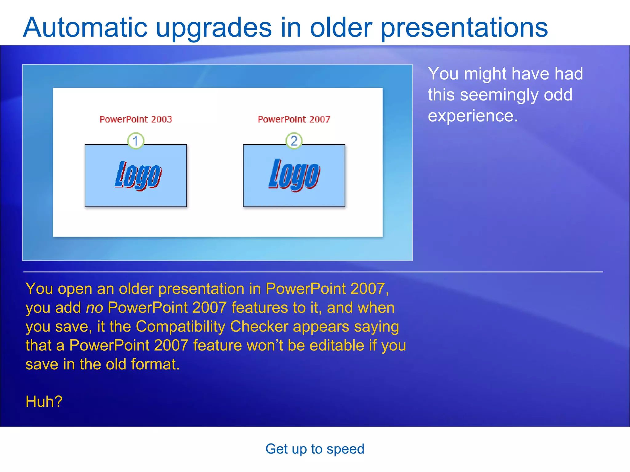 Automatic upgrades in older presentations Get up to speed You might have had this seemingly odd experience. You open an older presentation in PowerPoint 2007, you add  no  PowerPoint 2007 features to it, and when you save, it the Compatibility Checker appears saying that a PowerPoint 2007 feature won’t be editable if you save in the old format. Huh? 