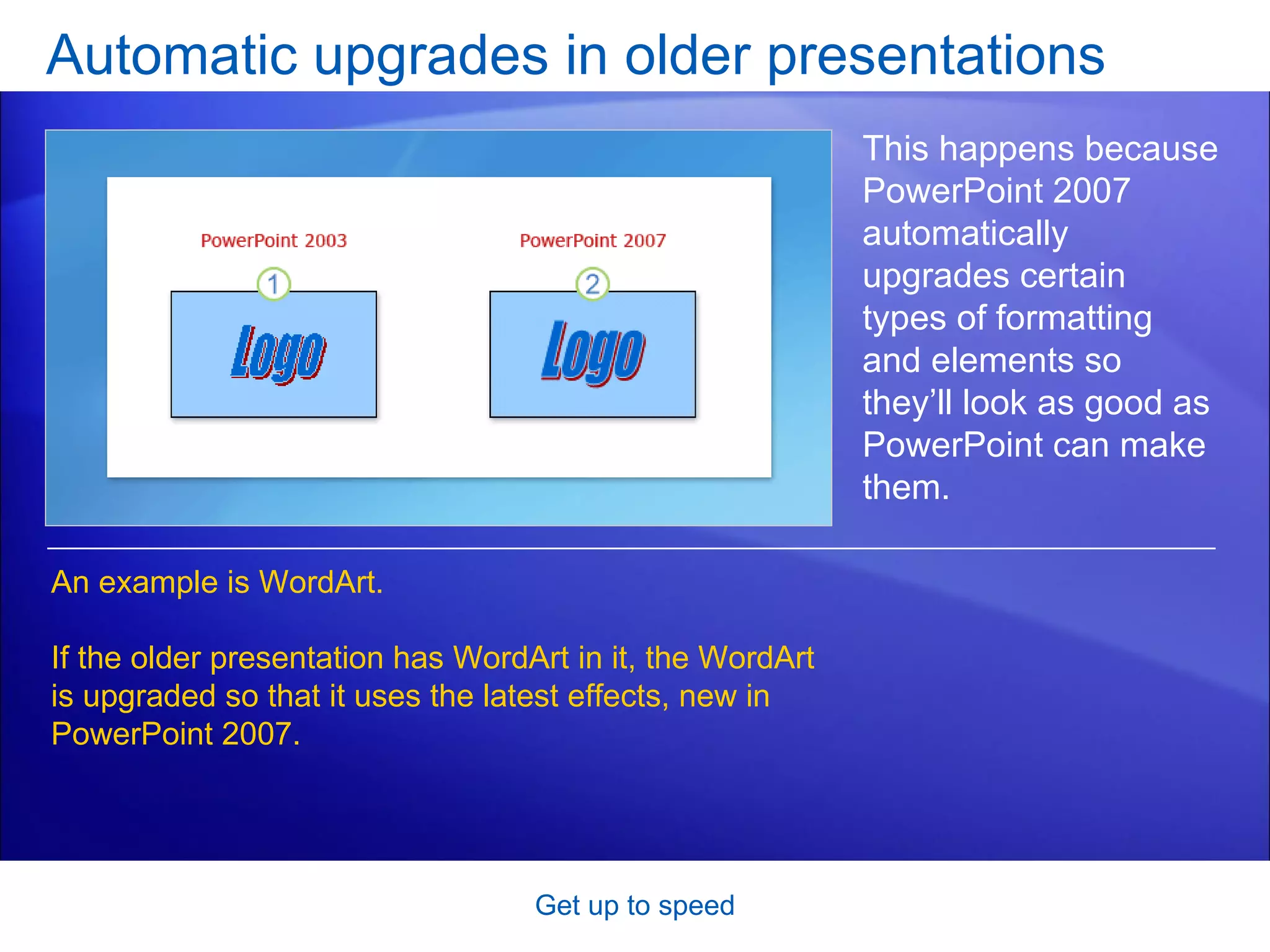 Automatic upgrades in older presentations Get up to speed This happens because PowerPoint 2007 automatically upgrades certain types of formatting and elements so they’ll look as good as PowerPoint can make them. An example is WordArt.  If the older presentation has WordArt in it, the WordArt is upgraded so that it uses the latest effects, new in PowerPoint 2007.  