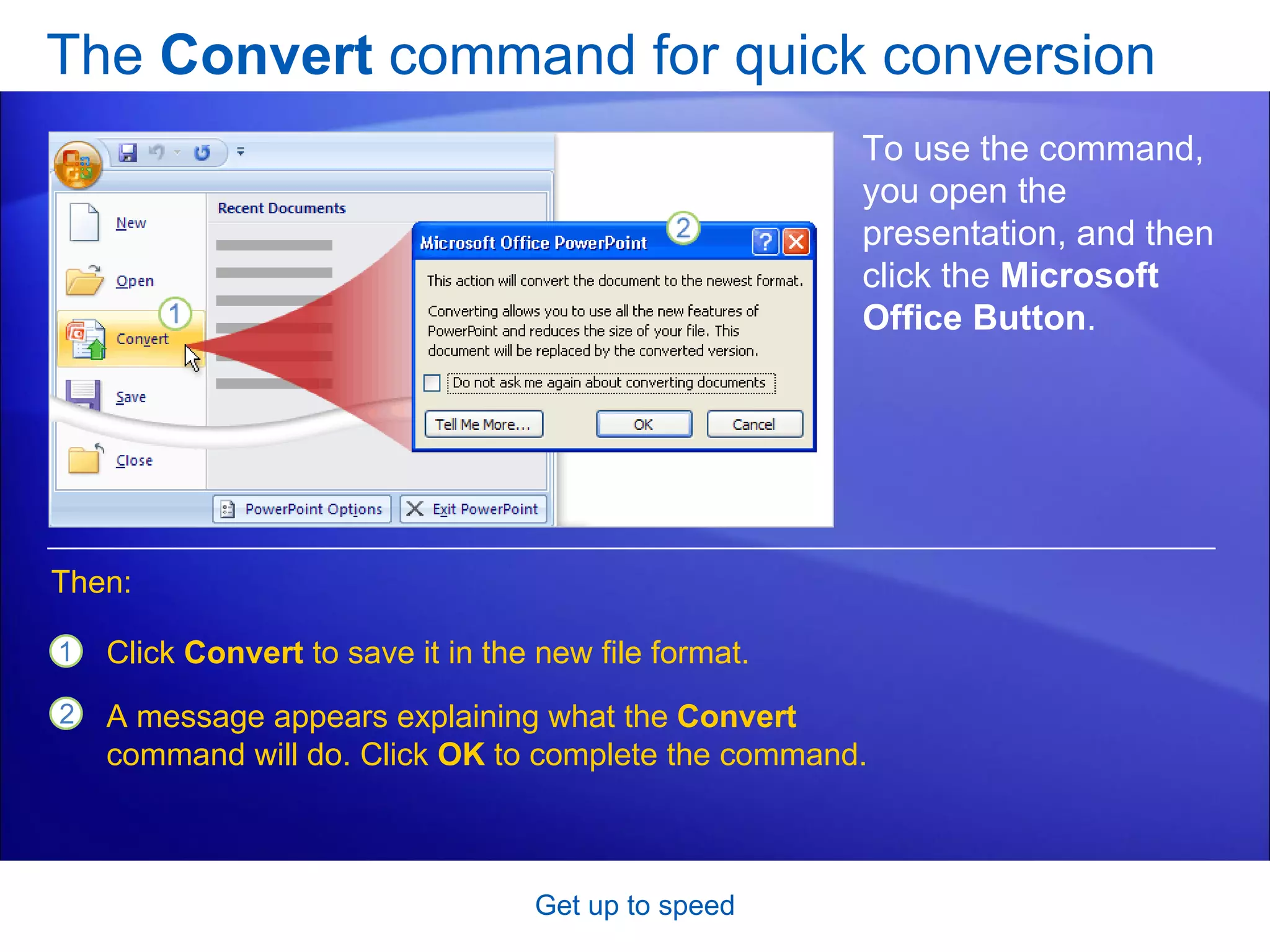 The  Convert  command for quick conversion Get up to speed To use the command, you open the presentation, and then click the  Microsoft Office Button .  Click  Convert  to save it in the new file format. A message appears explaining what the  Convert  command will do. Click  OK  to complete the command.  Then: 