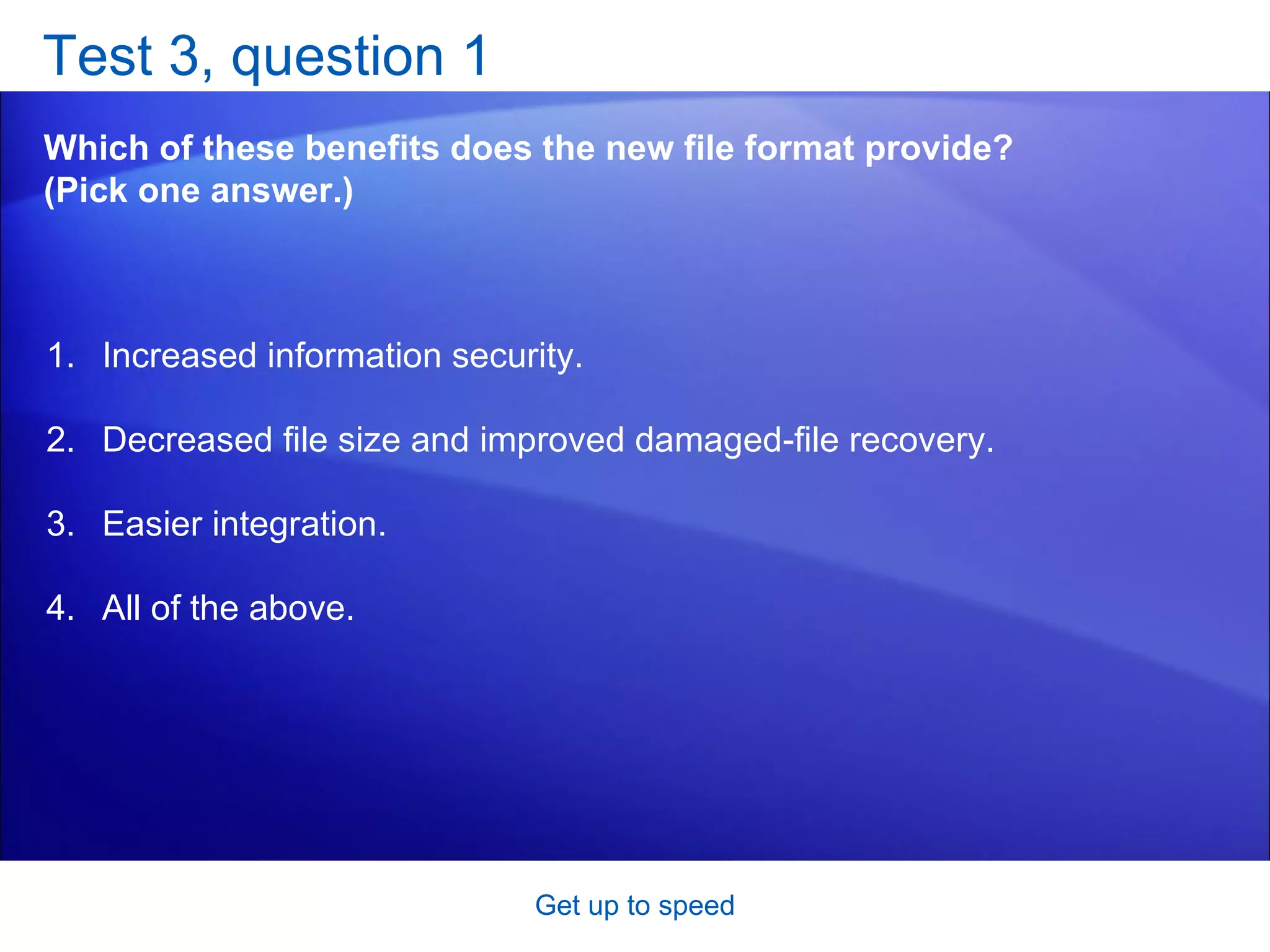 Test 3, question 1 Which of these benefits does the new file format provide? (Pick one answer.) Get up to speed Increased information security.  Decreased file size and improved damaged-file recovery.  Easier integration.  All of the above.  