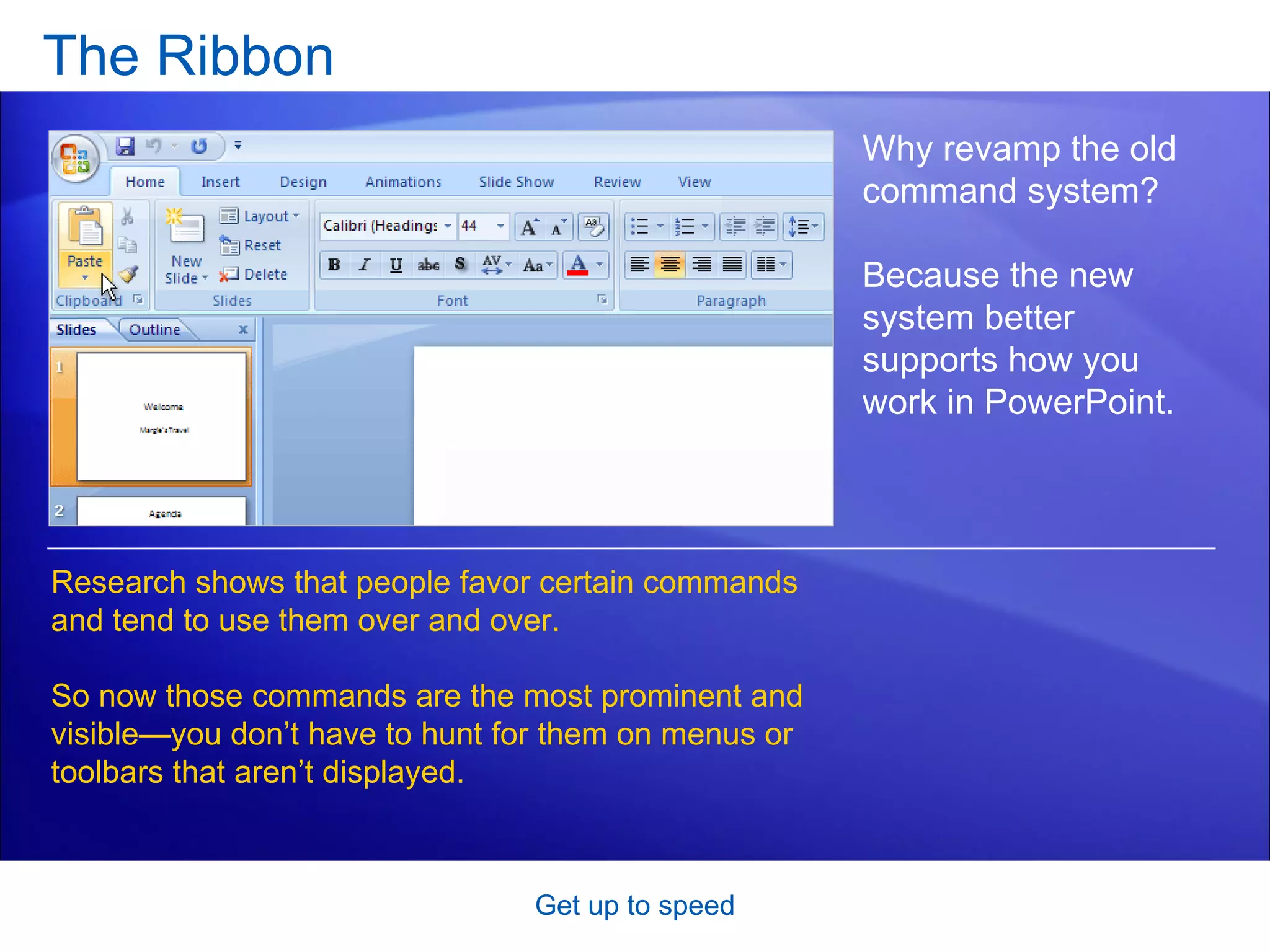 The Ribbon Get up to speed Why revamp the old command system?  Because the new system better supports how you work in PowerPoint.  Research shows that people favor certain commands and tend to use them over and over.  So now those commands are the most prominent and visible—you don’t have to hunt for them on menus or toolbars that aren’t displayed.  