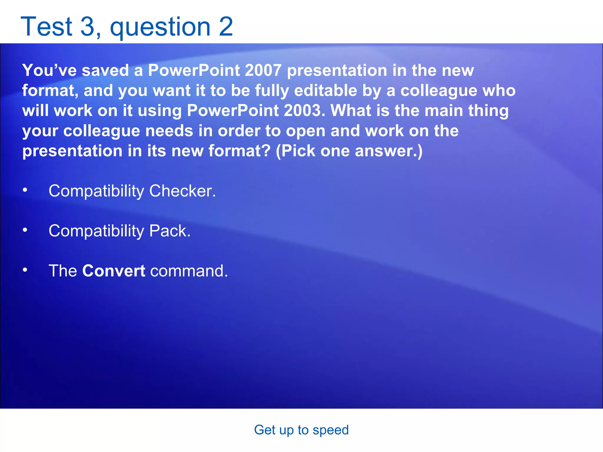 Test 3, question 2 You’ve saved a PowerPoint 2007 presentation in the new format, and you want it to be fully editable by a colleague who will work on it using PowerPoint 2003. What is the main thing your colleague needs in order to open and work on the presentation in its new format? (Pick one answer.) Get up to speed Compatibility Checker.  Compatibility Pack.  The  Convert  command.  