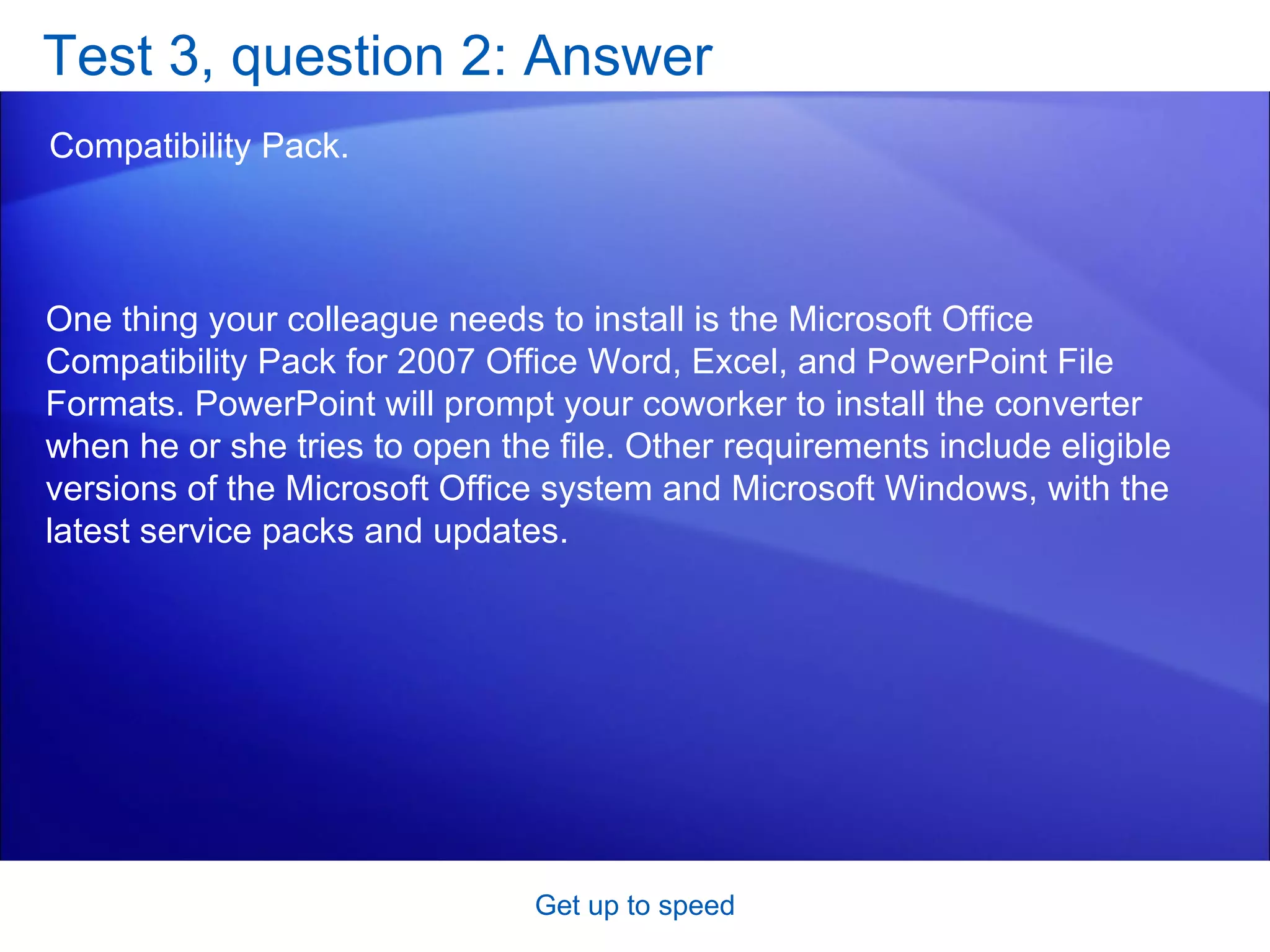Test 3, question 2: Answer Compatibility Pack.  Get up to speed One thing your colleague needs to install is the Microsoft Office Compatibility Pack for 2007 Office Word, Excel, and PowerPoint File Formats. PowerPoint will prompt your coworker to install the converter when he or she tries to open the file. Other requirements include eligible versions of the Microsoft Office system and Microsoft Windows, with the latest service packs and updates.  