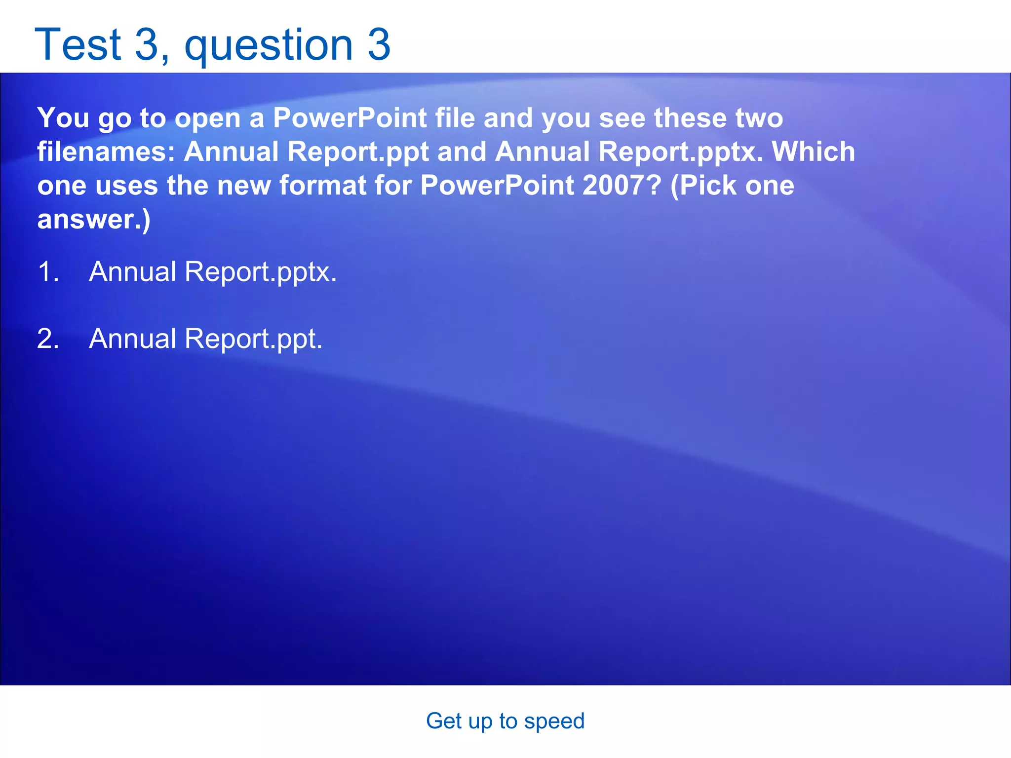 Test 3, question 3 You go to open a PowerPoint file and you see these two filenames: Annual Report.ppt and Annual Report.pptx. Which one uses the new format for PowerPoint 2007? (Pick one answer.) Get up to speed Annual Report.pptx.  Annual Report.ppt.  