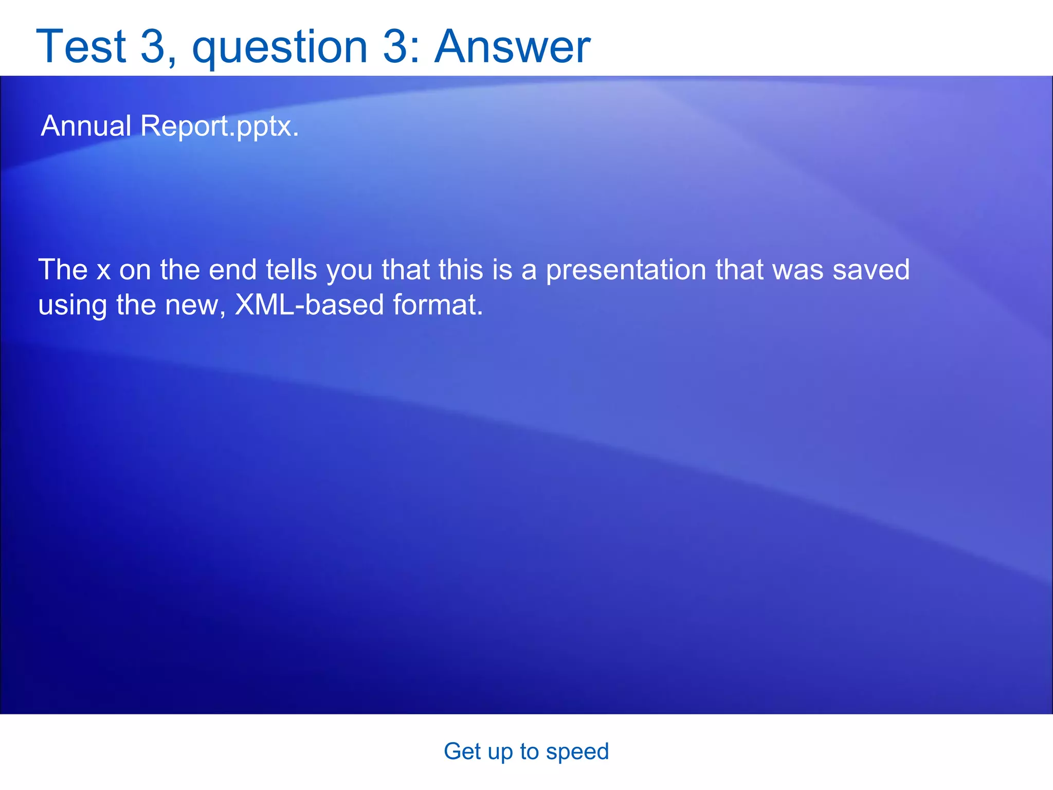 Test 3, question 3: Answer Annual Report.pptx. Get up to speed The x on the end tells you that this is a presentation that was saved using the new, XML-based format. 