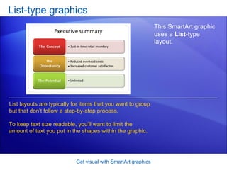 List-type graphics Get visual with SmartArt graphics This SmartArt graphic uses a  List -type layout.  List layouts are typically for items that you want to group but that don’t follow a step-by-step process. To keep text size readable, you’ll want to limit the amount of text you put in the shapes within the graphic. 