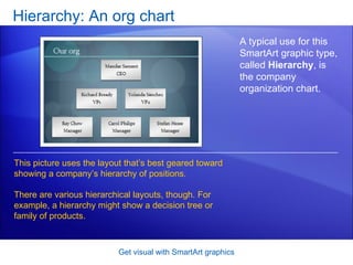 Hierarchy: An org chart Get visual with SmartArt graphics A typical use for this SmartArt graphic type, called  Hierarchy , is the company organization chart.  This picture uses the layout that’s best geared toward showing a company’s hierarchy of positions. There are various hierarchical layouts, though. For example, a hierarchy might show a decision tree or family of products.  
