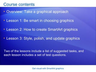 Course contents Overview: Take a graphical approach Lesson 1: Be smart in choosing graphics Lesson 2: How to create SmartArt graphics Lesson 3: Style, polish, and update graphics Get visual with SmartArt graphics Two of the lessons include a list of suggested tasks, and each lesson includes a set of test questions. 