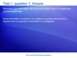 Test 1, question 1: Answer Whenever your information will have more impact, clarity, or usefulness if shown graphically. Get visual with SmartArt graphics Some information is easier for an audience to grasp when shown in diagram form as opposed to described in a paragraph. 