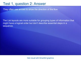 Test 1, question 2: Answer They often use arrows to show the direction of the flow.  Get visual with SmartArt graphics The List layouts are more suitable for grouping types of information that might have a logical order but don’t describe essential steps in a sequence. 