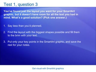 Test 1, question 3 You’ve found just the layout you want for your SmartArt graphic, but it doesn’t have room for all the text you had in mind. What’s a good solution? (Pick one answer.) Get visual with SmartArt graphics Say less than you’d planned.  Find the layout with the biggest shapes possible and fill them to the brim with your text.  Put only your key points in the SmartArt graphic, and save the rest for your notes.  