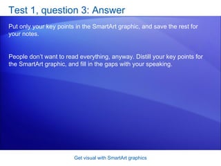 Test 1, question 3: Answer Put only your key points in the SmartArt graphic, and save the rest for your notes. Get visual with SmartArt graphics People don’t want to read everything, anyway. Distill your key points for the SmartArt graphic, and fill in the gaps with your speaking. 