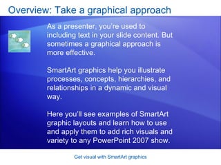 Overview: Take a graphical approach Get visual with SmartArt graphics As a presenter, you’re used to including text in your slide content. But sometimes a graphical approach is more effective. SmartArt graphics help you illustrate processes, concepts, hierarchies, and relationships in a dynamic and visual way. Here you’ll see examples of SmartArt graphic layouts and learn how to use and apply them to add rich visuals and variety to any PowerPoint 2007 show. 