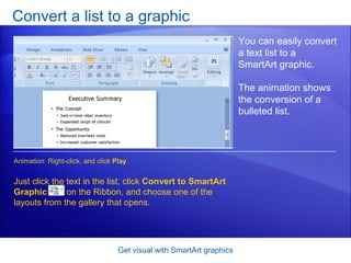 Convert a list to a graphic Get visual with SmartArt graphics You can easily convert a text list to a SmartArt graphic.  The animation shows the conversion of a bulleted list.  Just click the text in the list, click  Convert to SmartArt Graphic   on the Ribbon, and choose one of the layouts from the gallery that opens.  Animation: Right-click, and click  Play . 